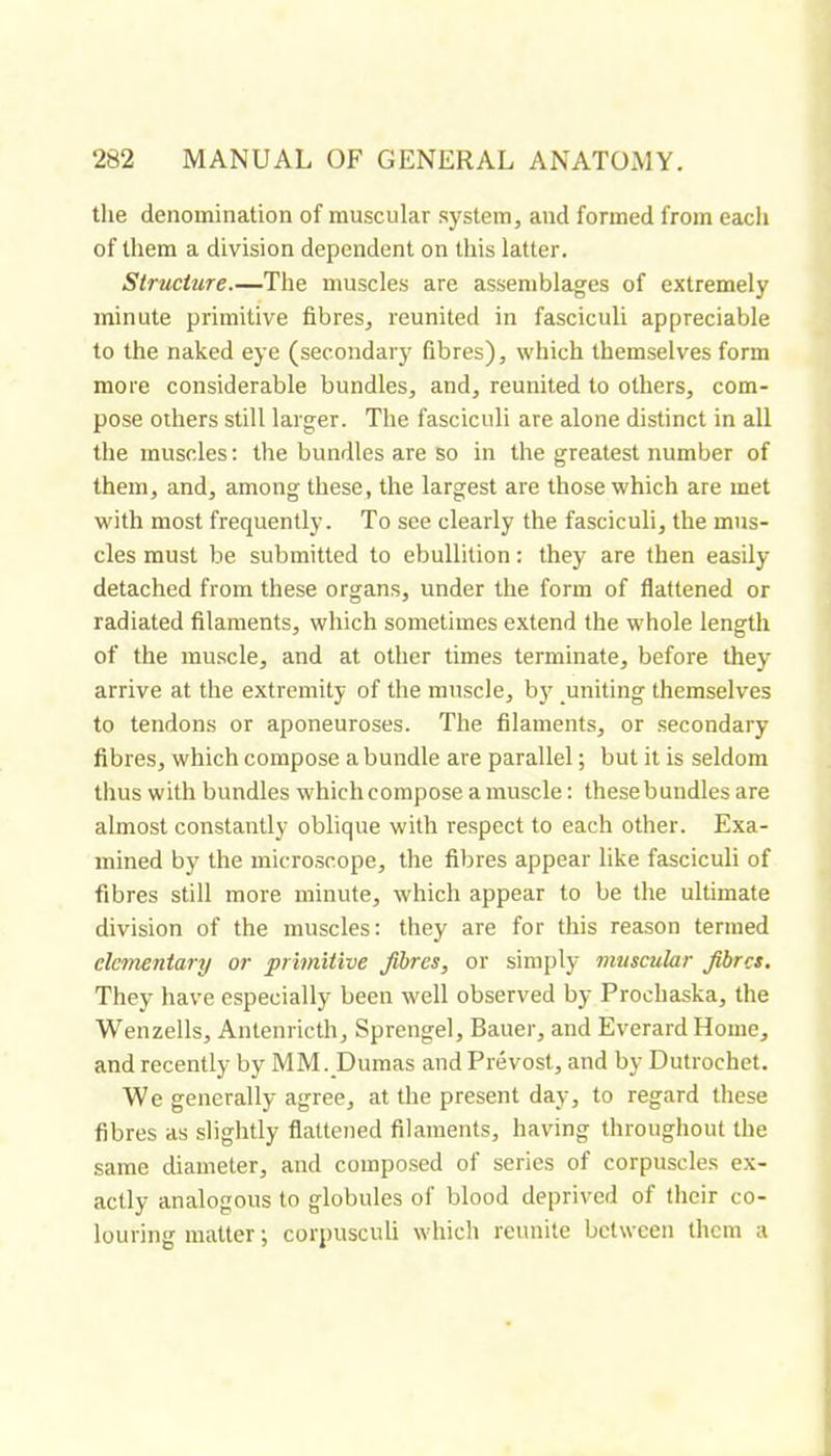 tlie denomination of muscular system, and formed from each of them a division dependent on this latter. Structure.—The muscles are assemblages of extremely minute primitive fibres, reunited in fasciculi appreciable to the naked eye (secondary fibres), which themselves form more considerable bundles, and, reunited to others, com- pose others still larger. The fasciculi are alone distinct in all the muscles : the bundles are so in the greatest number of them, and, among these, the largest are those which are met with most frequently. To see clearly the fasciculi, the mus- cles must be submitted to ebullition : they are then easily detached from these organs, under the form of flattened or radiated filaments, which sometimes extend the whole length of the muscle, and at other times terminate, before they arrive at the extremity of the muscle, bj' uniting themselves to tendons or aponeuroses. The filaments, or secondary fibres, which compose a bundle are parallel ; but it is seldom thus with bundles which compose a muscle : thesebundles are almost constantly oblique with respect to each other. Exa- mined by the microscope, the fibres appear like fasciculi of fibres still more minute, which appear to be the ultimate division of the muscles: they are for this reason termed elementary or primitive fibres, or simply muscular fibres. They have especially been well observed by Prochaska, the Wenzells, Antenricth, Sprengel, Bauer, and Everard Home, and recently by MM. Dumas and Prévost, and by Dutrochet. We generally agree, at the present day, to regard these fibres as slightly flattened filaments, having throughout the same diameter, and composed of series of corpuscles ex- actly analogous to globules of blood deprived of their co- louring matter ; corpusculi which reunite between them a