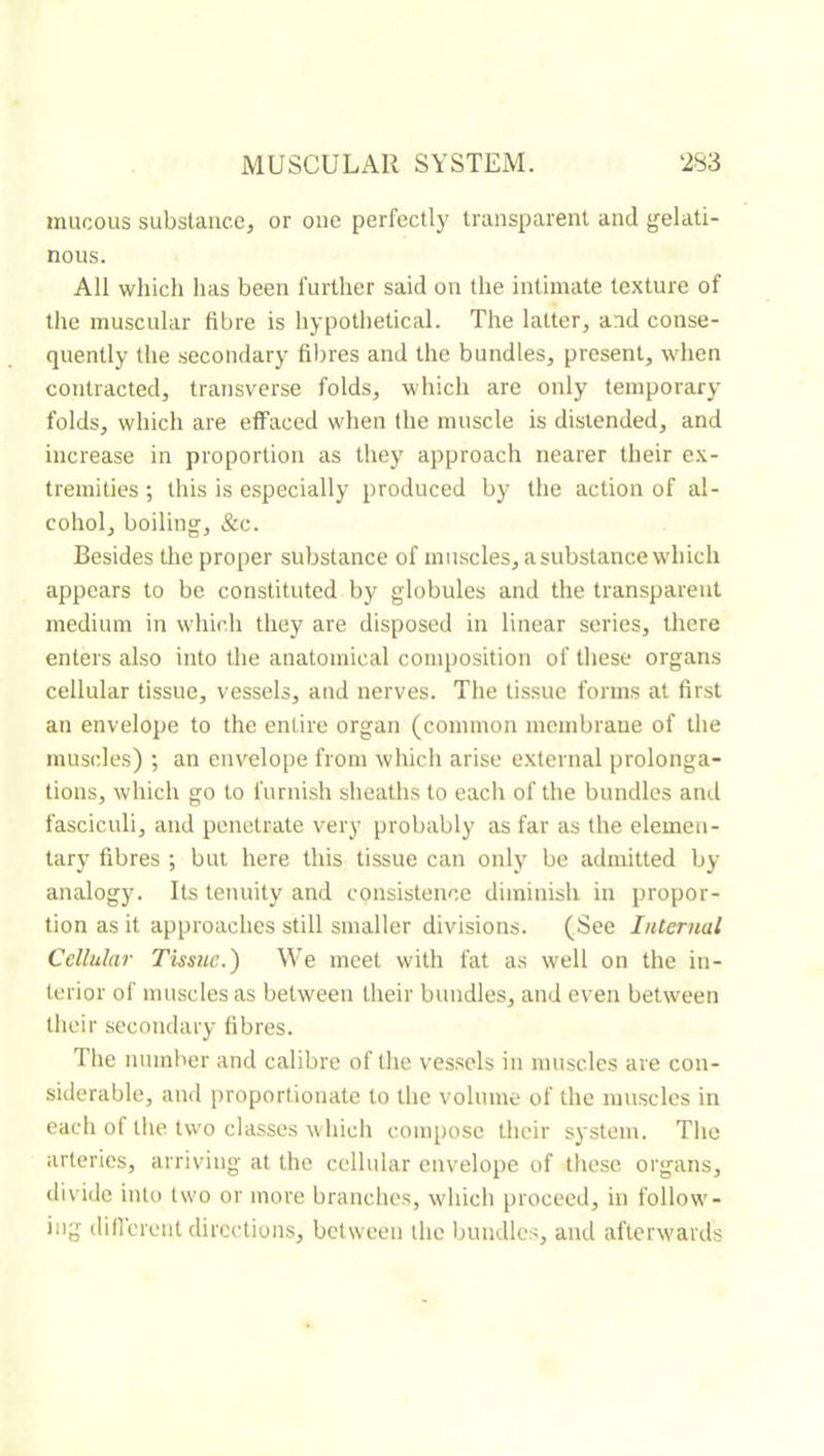 mucous substance, or one perfectly transparent and gelati- nous. All which has been further said on the intimate texture of the muscular fibre is hypothetical. The latter, and conse- quently the secondary fibres and the bundles, present, when contracted, transverse folds, which are only temporary- folds, which are effaced when the muscle is distended, and increase in proportion as they approach nearer their e.\- tremities ; this is especially produced by the action of al- cohol, boiling, &c. Besides the proper substance of muscles, a substance which appears to be constituted by globules and the transparent medium in which they are disposed in linear series, there enters also into the anatomical composition of these organs cellular tissue, vessels, and nerves. The tissue forms at first an envelope to the entire organ (common membrane of the muscles) ; an envelope from which arise external prolonga- tions, which go to furnish sheaths to each of the bundles and fasciculi, and penetrate very probably as far as the elemen- tary fibres ; but here this tissue can only be admitted by- analogy. Its tenuity and consistence diminish in propor- tion as it approaches still smaller divisions. (See Internal Cellular Tissue.) We meet with fat as well on the in- terior of muscles as between their bundles, and even between their secondary fibres. The number and calibre of the vessels in muscles are con- siderable, and proportionate to the volume of the muscles in eacli of the two classes which compose their system. The arteries, arriving at the cellular envelope of tliese organs, divide into two or more branches, whicli proceed, in follow- ing dillcrent directions, between the bundles, and afterwards