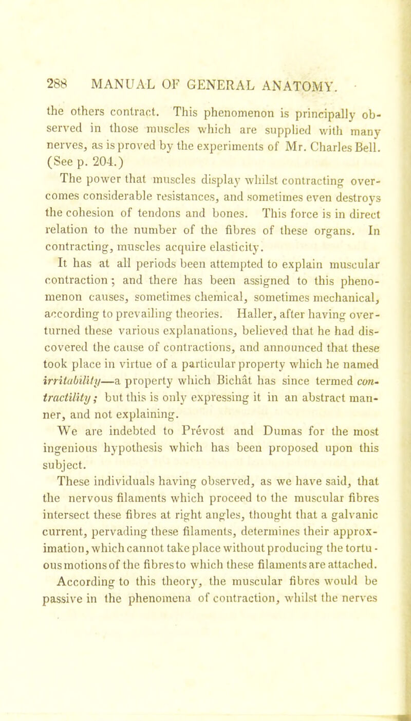 the others contract. This phenomenon is principally ob* served in those muscles which are supplied with many nerves, as is proved by the experiments of Mr. Charles Bell. (See p. 204.) The power that muscles display whilst contracting over- comes considerable resistances, and sometimes even destroys the cohesion of tendons and bones. This force is in direct relation to the number of the fibres of these organs. In contracting, muscles acquire elasticity. It has at all periods been attempted to explain muscular contraction; and there has been assigned to this pheno- menon causes, sometimes chemical, sometimes mechanical, according to prevailing theories. Haller, after having over- turned these various explanations, believed that he had dis- covered the cause of contractions, and announced that these took place in virtue of a particular property which he named irritubilUy—a property which Bicliât has since termed cm- tractility ; but this is only expressing it in an abstract man- ner, and not explaining. We are indebted to Prévost and Dumas for the most ingenious hypothesis which has been proposed upon this subject. These individuals having observed, as we have said, that the nervous filaments which proceed to the muscular fibres intersect these fibres at right angles, tliought that a galvanic current, pervading these filaments, determines their approx- imation, which cannot take place without producing the tortu - ousmotionsof the fibresto which these filaments are attached. According to this theory, the muscular fibres would be passive in the phenomena of contraction, whilst the nerves