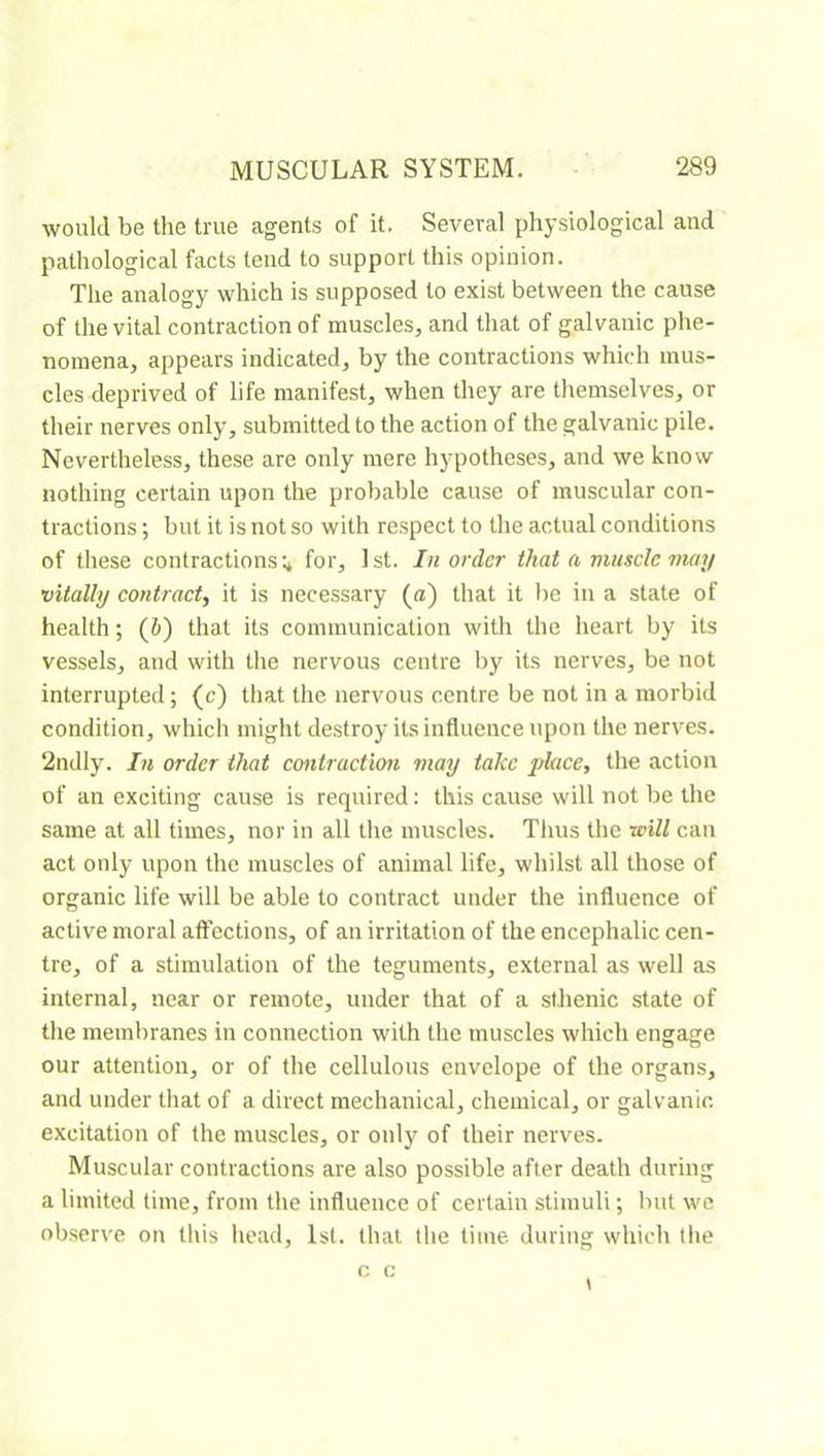 would be the true agents of it. Several physiological and pathological facts lend to support this opinion. The analogy which is supposed to exist between the cause of the vital contraction of muscles, and that of galvanic phe- nomena, appears indicated, by the contractions which mus- cles deprived of life manifest, when they are themselves, or their nerves only, submitted to the action of the galvanic pile. Nevertheless, these are only mere hypotheses, and we know nothing certain upon the probable cause of muscular con- tractions ; but it is not so with respect to the actual conditions of these contractions;* for, 1st. In order that a muscleman vitally contract^ it is necessary (a) that it l)e in a state of health ; (i) that its communication with the heart by its vessels, and with the nervous centre l)y its nerves, be not interrupted ; (c) that the nervous centre be not in a morbid condition, which might destroy its influence upon the nerves. 2ndly. In order that contraction may take j)lace, the action of an exciting cause is required : this cause will not be the same at all times, nor in all the muscles. Thus the will can act only upon the muscles of animal life, whilst all those of organic life will be able to contract under the influence of active moral affections, of an irritation of the encephalic cen- tre, of a stimulation of the teguments, external as well as internal, near or remote, under that of a sthenic state of the membranes in connection with the muscles which engage our attention, or of the cellulous envelope of the organs, and under that of a direct mechanical, chemical, or galvanic, excitation of the muscles, or only of their nerves. Muscular contractions are also possible after death during a limited time, from the influence of certain stimuli ; but we observe on tliis head, 1st. that the time during which tlie c c