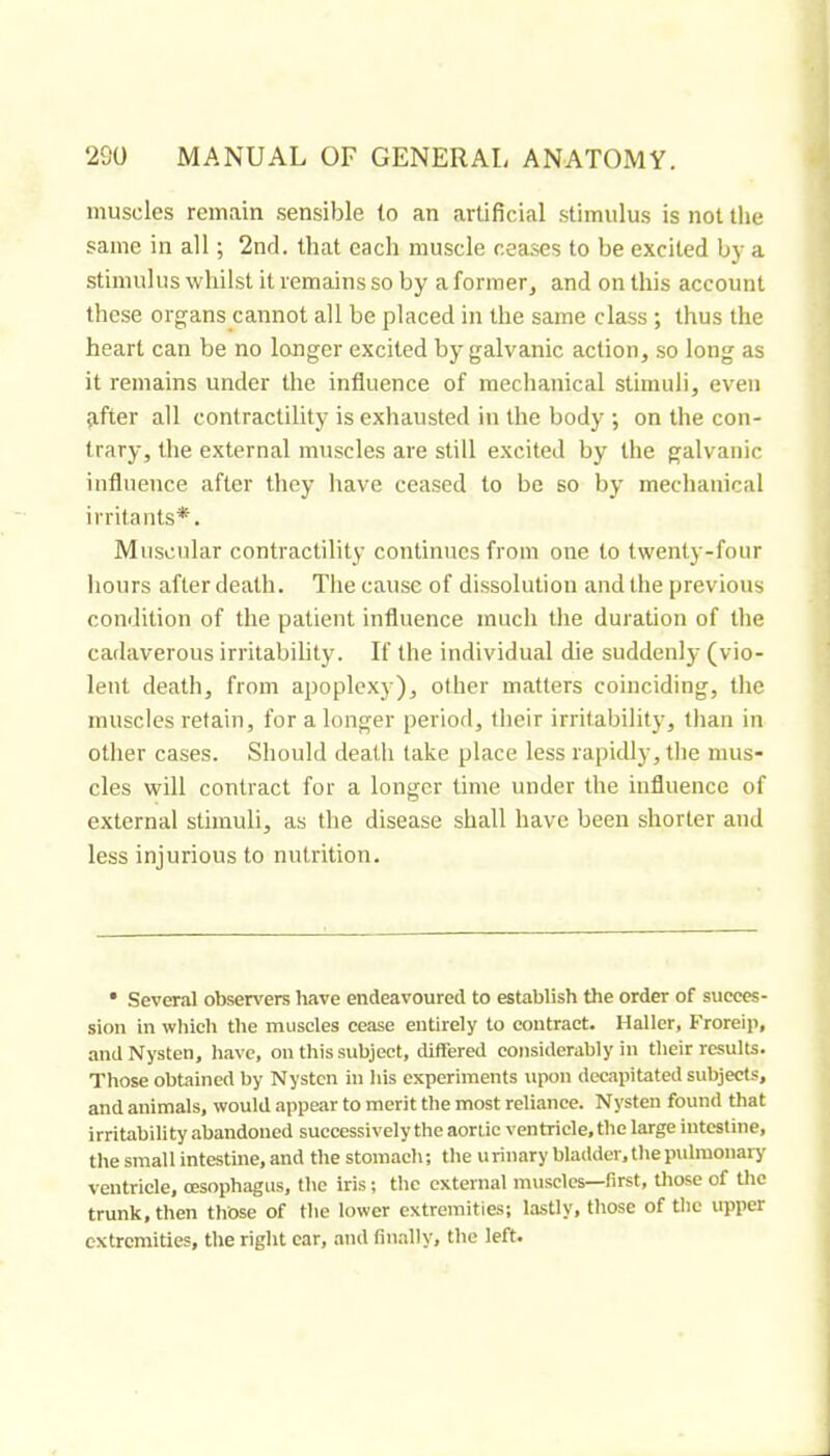 muscles remain sensible to an artificial stimulus is not the same in all ; 2nd. that each muscle cea.ses to be excited by a stimulus whilst it remains so by a former, and on this account these organs cannot all be placed in the same class ; thus the heart can be no longer excited by galvanic action, so long as it remains under the influence of mechanical stimuli, even after all contractility is exhausted in the body ; on the con- trary, the external muscles are still excited by the galvanic influence after they have ceased to be so by mechanical irritants*. Muscular contractility continues from one to twenty-four hours after death. The cause of dissolution and the previous condition of the patient influence much the duration of the cadaverous irritability. If the individual die suddenly (vio- lent death, from apoplexy), other matters coinciding, the muscles retain, for a longer period, their irritability, than in other cases. Should death take place less rapidly, the mus- cles will contract for a longer time under the influence of external stimuli, as the disease shall have been shorter and less injurious to nutrition. • Several observers liave endeavoured to establish the order of succes- sion in which the muscles cease entirely to contract. Haller, Froreip, andNysten, have, on this subject, differed considerably in their results. Those obtained by Nysten in his experiments upon decapitated subjects, and animals, would appear to merit the most reliance. Nysten found that irritability abandoned successively the aortic ventricle, the large intestine, the small intestine, and the stomach; the urinary bladder, the pulmonary' ventricle, oesophagus, the iris ; the external muscles—first, those of the trunk, then those of the lower extremities; lastly, those of tlie upper extremities, the right car, tnul finally, the left.