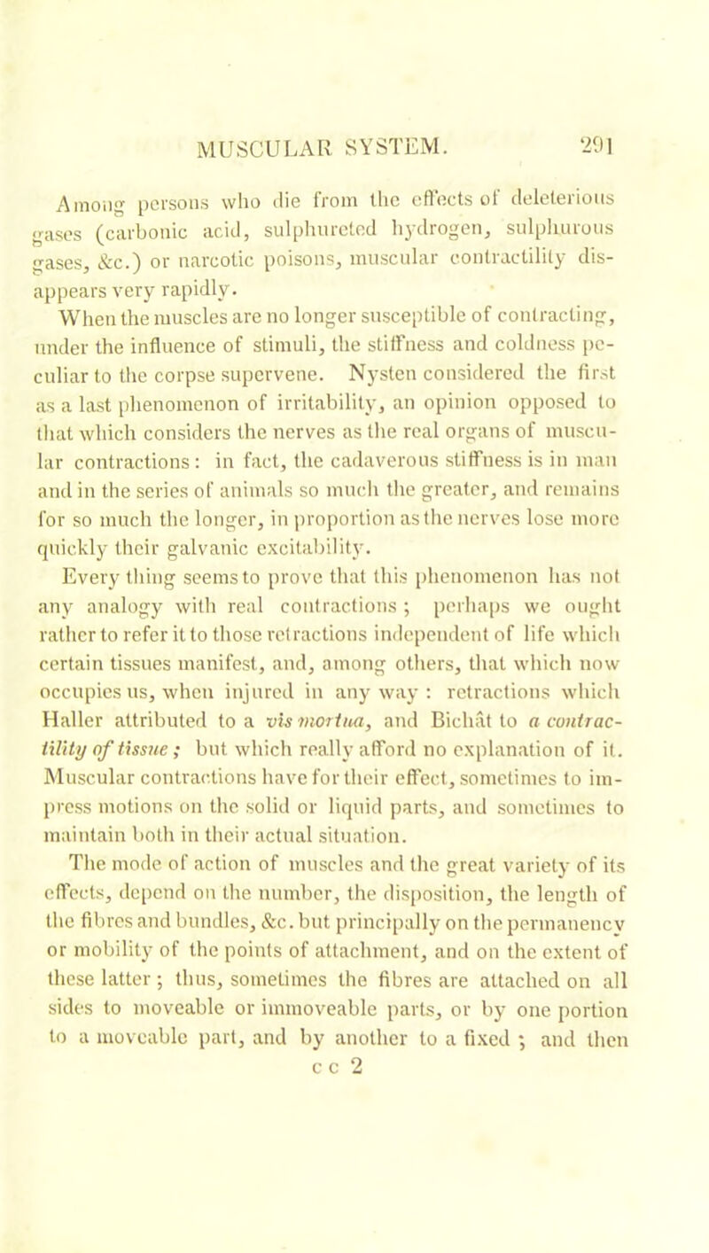 Ainoiig persons who die from the cfleets of deleterious gases (carbonic acid, sulphureted liydrogen, sulpluiruus gases, &c.) or narcotic poisons, muscular contractility dis- appears very rapidly. When the muscles arc no longer susceptible of contracting, under the influence of stimuli, the stiffness and coldness pe- culiar to the corpse supervene. Nysten considered the first as a last plienomenon of irritability, an opinion opposed to that which considers the nerves as tlie real organs of muscu- lar contractions : in fact, the cadaverous stiffness is in man and in the series of animals so much the greater, and remains for so much the longer, in proportion astlie nerves lose more quickly their galvanic excitability. Every tiling seems to prove that this phenomenon has not any analogy with real contractions ; perhaps we ought rather to refer it to those retractions independent of life which certain tissues manifest, and, among others, that which now occupies us, when injured in anyway: retractions which Haller attributed to a vis moriiui, and Bichat to a conirac- tility of fissile ; but which realty afford no explanation of it. Muscular contractions have for their effect, sometimes to im- press motions on the solid or liquid parts, and sometimes to maintain both in their actual situation. The mode of action of muscles and the great variety of its effects, depend on the number, the disposition, the length of the fibres and bundles, &c. but principally on the permanenev or mobility of the points of attachment, and on the extent of these latter ; thus, sometimes the fibres are attached on all sides to moveable or immoveable parts, or by one jiortion to a moveable part, and by another to a fixed ; and then cc 2