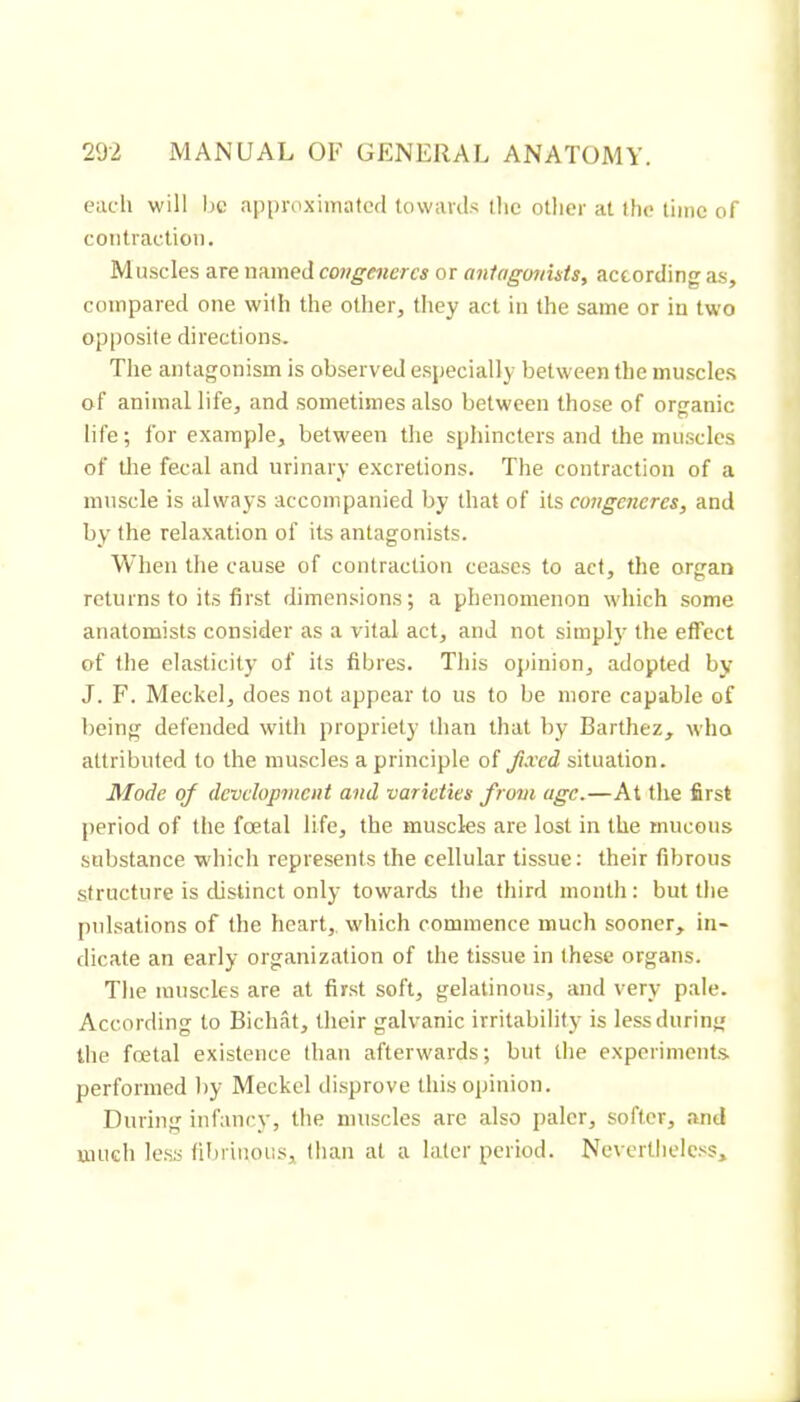 each will be approximated towavd.s the other at the time of contraction. Muscles are named congénères or aiifagonists, according as, compared one with the other, they act in the same or in two opposite directions. The antagonism is observed especially between the muscles of animal life, and sometimes also between those of organic life; for example, between the sphincters and the mmscles of the fecal and urinary excretions. The contraction of a muscle is always accompanied by that of ils congeneres, and by the relaxation of its antagonists. When the cause of contraction ceases to act, the or<ran returns to its first dimensions; a phenomenon which some anatomists consider as a vital act, and not simpR- the effect of tlie elasticity of its fibres. This opinion, adopted by J. F. Meckel, does not appear to us to be more capable of being defended with propriety than that by Barthez, who attributed to the muscles a principle of fixed situation. Mode of development and varieties from age.—At the first period of the foetal life, the muscles are lost in the mucous substance which represents the cellular tissue : their fibrous structure is distinct only towards the third month: but the pulsations of the heart,, which commence much sooner, in- dicate an early organization of the tissue in these organs. The muscles are at first soft, gelatinous, and very pale. According to Bicluât, their galvanic irritability is less during the fœtal existence than afterwards; but the experiments performed by Meckel disprove this opinion. During infancy, the muscles are also paler, softer, and much le.ss fibrinous, than at a later period. Nevertheless,