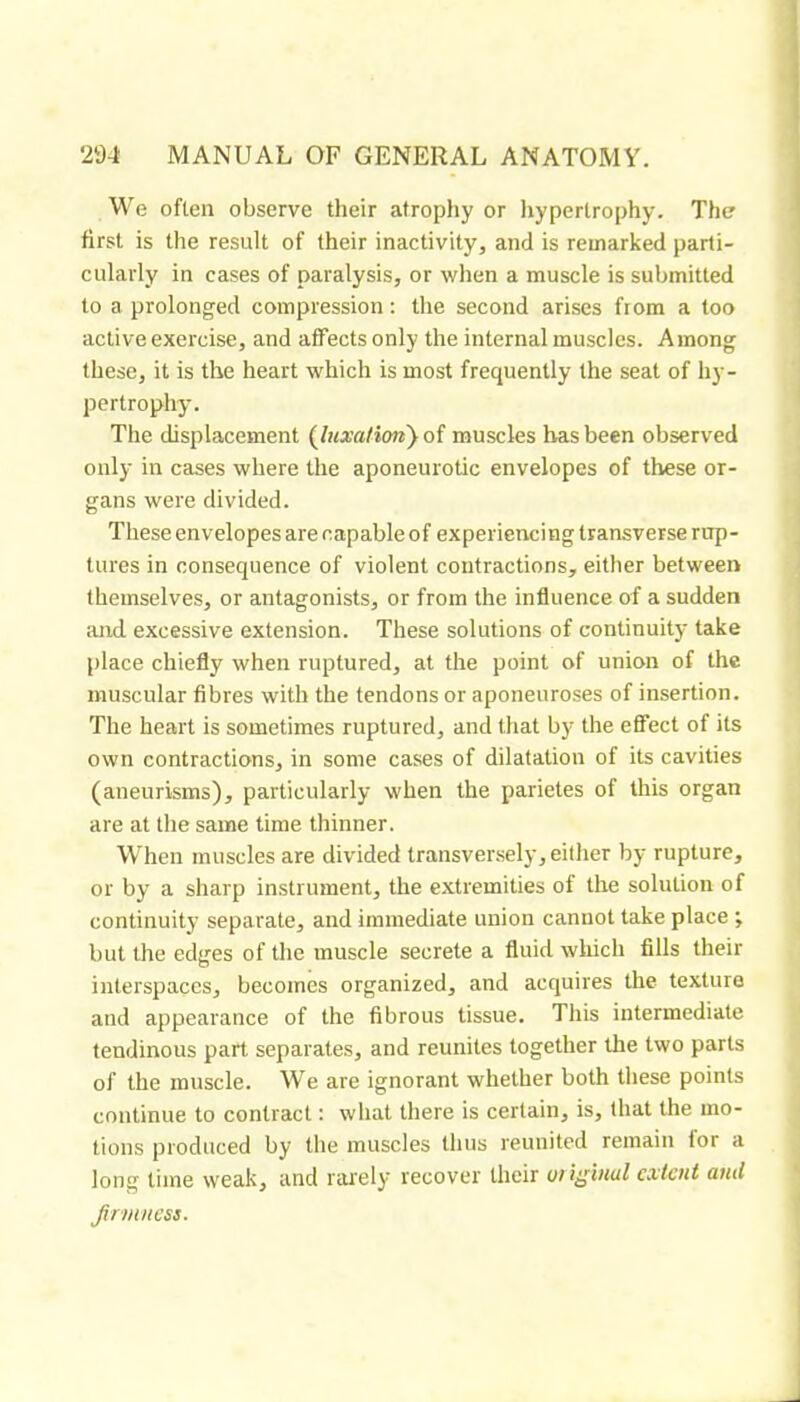 We often observe their atrophy or liyperlrophy. The first is the result of their inactivity, and is remarked parti- cularly in cases of paralysis, or when a muscle is submitted to a prolonged compression; the second arises fiom a too active exercise, and affects only the internal muscles. Among these, it is the heart which is most frequently the seat of hy- pertrophy. Tlie displacement {luxa!ion} oî muscles has been observed only in cases where the aponeurotic envelopes of these or- gans were divided. These envelopes are capable of experiencing transverse rup- tures in consequence of violent contractions, either between themselves, or antagonists, or from the influence of a sudden and excessive extension. These solutions of continuity take place chiefly when ruptured, at the point of union of the muscular fibres with the tendons or aponeuroses of insertion. The heart is sometimes ruptured, and that by the effect of its own contractions, in some cases of dilatation of its cavities (aneurisms), particularly when the parietes of this organ are at the same time thinner. When muscles are divided transversely, either by rupture, or by a sharp instrument, the e.xtremities of the solution of continuity separate, and immediate union cannot take place ; but the edges of the muscle secrete a fluid which fills their interspaces, becomes organized, and acquires the texture and appearance of the fibrous tissue. This intermediate tendinous part separates, and reunites together the two parts of the muscle. We are ignorant whether both these points continue to contract ; what there is certain, is, that the mo- tions produced by the muscles thus reunited remain lor a long lime weak, and rai'ely recover their oi extent and jinnness.