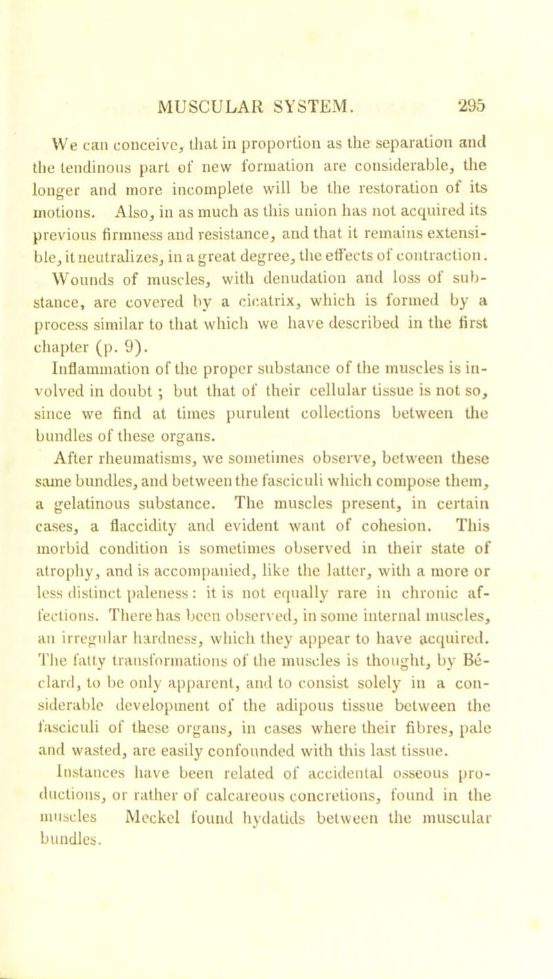 We can conceive, that in proportion as the separation and the tendinous part of new formation are considerable, tlie longer and more incomplete will be the restoration of its motions. Also, in as much as this union has not acquired its previous firmness and resistance, and that it remains extensi- ble, it neutralizes, in a great degree, the effects of contraction. Wounds of muscles, with denudation and loss of sub- stance, are covered by a cicatrix, which is formed by a proce.ss similar to that which we have described in the first chapter (p. 9). Inflammation of the proper substance of the muscles is in- volved in doubt ; but that of their cellular tissue is not so, since we find at times purulent collections between tlie bundles of these organs. After rheumatisms, we sometimes observe, between these same bundles, and between the fasciculi which compo.se them, a gelatinous substance. The muscles present, in certain cases, a flaccidity and evident want of cohesion. This morbid condition is sometimes observed in their state of atrophy, and is accom[)anied, like the latter, with a more or less distinct paleness : it is not e(pially rare in chronic af- fections. There has been obsen ed, in some internal muscles, an irregular hardness, which tliey appear to have acquired. The fatty transformations of the muscles is thought, by Be- dard, to be only apparent, and to consist solely in a con- siderable development of the adipous tissue between the fasciculi of these organs, in cases where their fibres, pale and wasted, are easily confounded with tliis last tissue. Instances have been related of accidental osseous pro- ductions, or rather of calcareous concretions, found in the muscles Meckel found hydatids between the muscular bundles.