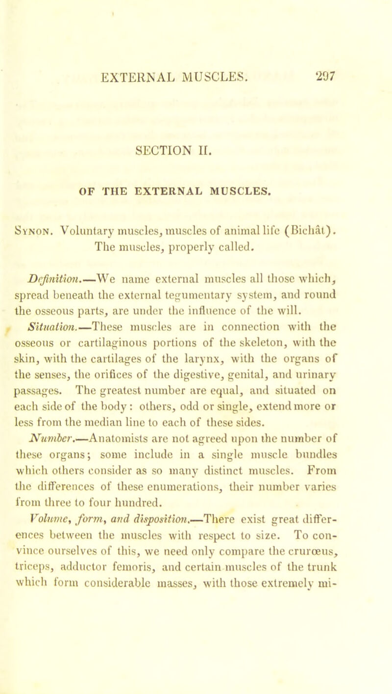 SECTION IL OF THE EXTERNAL MUSCLES, Synon. Voluntary muscles, muscles of animal life (Bichâl). Tlie muscles, properly called. Definition.—We name external muscles all those wliicli, spread beneath the external tegumentary system, and round the osseous parts, are under the influence of the will. Situation.—These muscles are in connection witli the osseous or cartilaginous {)ortions of the skeleton, with the skin, with the cartilages of the larynx, with the organs of the senses, the orifices of the digestive, genital, and urinary passages. The greatest number are equal, and situated on each side of the body : others, odd or single, extend more or less from the median line to each of these sides. Number.—Anatomists are not agreed upon the number of these organs; some include in a single muscle bundles which others consider as so many distinct muscles. From the differences of these enumerations, their number varies from three to four hundred. Volume, form, and dittposition.—There exist great differ- ences between tlie muscles willi respect to size. To con- vince ourselves of this, we need only compare the crurœus, triceps, adductor femoris, and certain muscles of the trunk which form considerable masses, with those extremely mi-