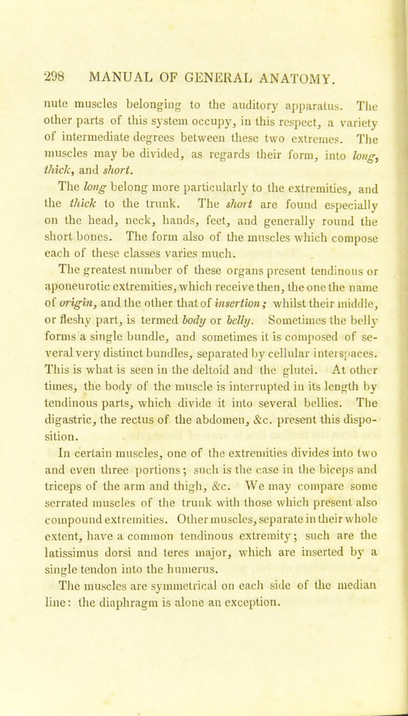 nule muscles belonging to the auditory apparatus. The other parts of this system occupy, in this respect, a variety of intermediate degrees between these two extremes. The muscles may be divided, as regards their form, into long, thick, and short. The hng belong more particularly to the extremities, and the thick to the trunk. The short are found especially on the head, neck, hands, feet, and generally round the short bones. The form also of the muscles which compose each of these classes varies much. The greatest number of these organs present tendinous or aponeurotic extremities, which receive then, the one the name of oi'igin, and the other that of insertion; whilst their middle, or fleshy part, is termed body or belly. Sometimes the belly forms a single bundle, and sometimes it is composed of se- veral very distinct bundles, separated by cellular interspaces. This is what is seen in the deltoid and the glutei. At other times, the body of the muscle is interrupted in its length by tendinous parts, which divide it into several bellies. The digastric, the rectus of the abdomen, &c. present this dispo- sition. In certain muscles, one of the extremities divides into two and even three portions ; such is the case in the biceps and triceps of the arm and thigh, &c. AVe may compare some serrated muscles of the trunk with those which present also compound extremities. Other muscles, separate in their whole extent, have a common tendinous extremity; such are the latissimus dorsi and teres major, which are inserted by a single tendon into the humerus. The muscles are symmetrical on each side of the median line ; the diaphragm is alone an exception.