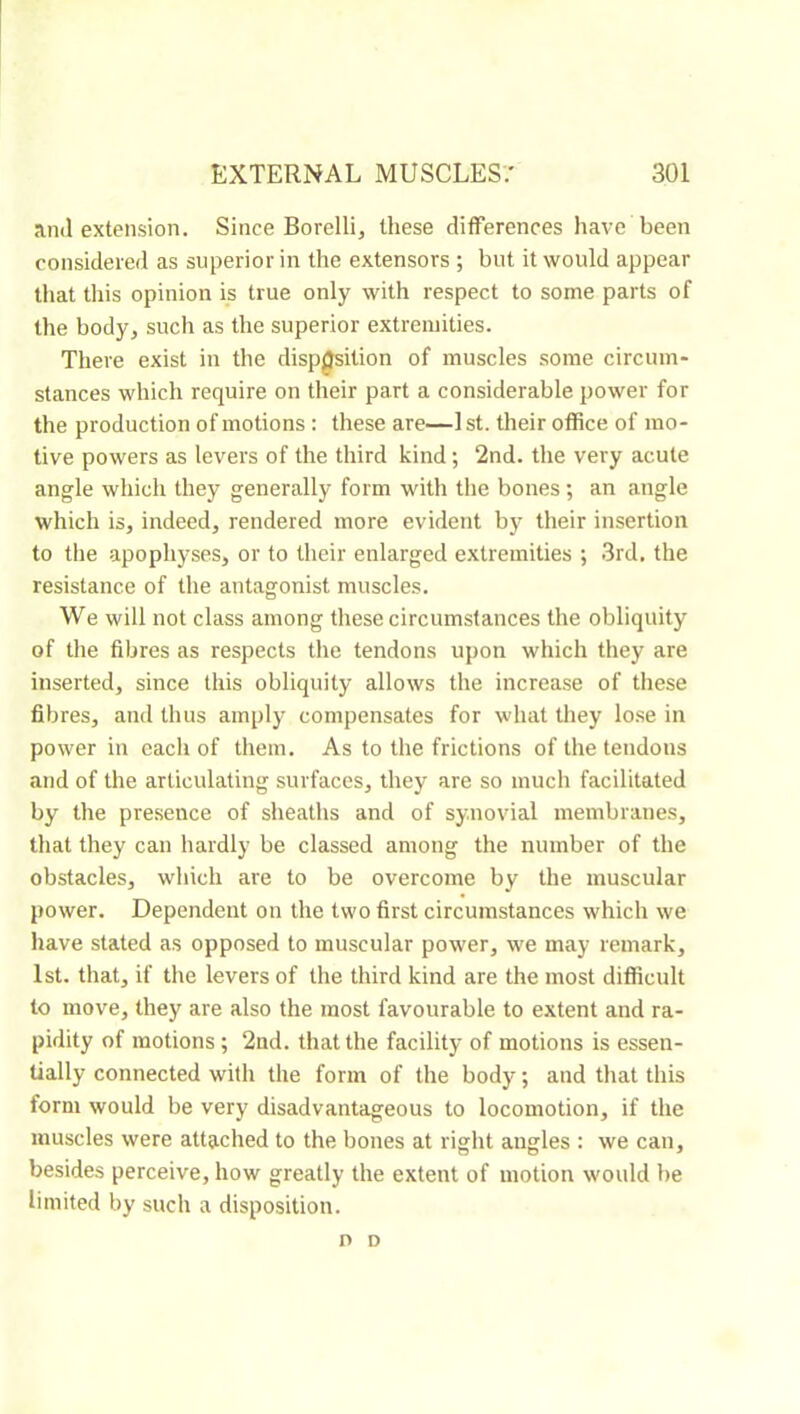 and extension. Since Borelli, these differences have been considered as superior in the extensors ; but it would appear that this opinion is true only with respect to some parts of the body^ such as the superior extremities. There exist in the disposition of muscles some circum- stances which require on their part a considerable power for the production of motions : these are—1 st. their office of mo- tive powers as levers of the third kind ; 2nd. the very acute angle which they generally form with the bones ; an angle which is, indeed, rendered more evident by their insertion to tire apophyses, or to their enlarged extremities ; 3rd. the resistance of the antagonist muscles. We will not class among these circumstances the obliquity of the fibres as respects the tendons upon which they are inserted, since this obliquity allows the increase of these fibres, and thus amply compensates for what they lose in power in each of them. As to the frictions of the tendons and of the articulating surfaces, they are so much facilitated by the presence of sheaths and of synovial membranes, that they can hardly be classed among the number of the obstacles, which are to be overcome by the muscular power. Dependent on the two first circumstances which we have stated as opposed to muscular power, we may remark, 1st. that, if the levers of the third kind are the most difficult to move, they are also the most favourable to extent and ra- pidity of motions ; 2nd. that the facility of motions is essen- tially connected with the form of the body ; and that this form would be very disadvantageous to locomotion, if the muscles were attached to the bones at right angles : we can, besides perceive, how greatly the extent of motion would be limited by such a disposition. n D