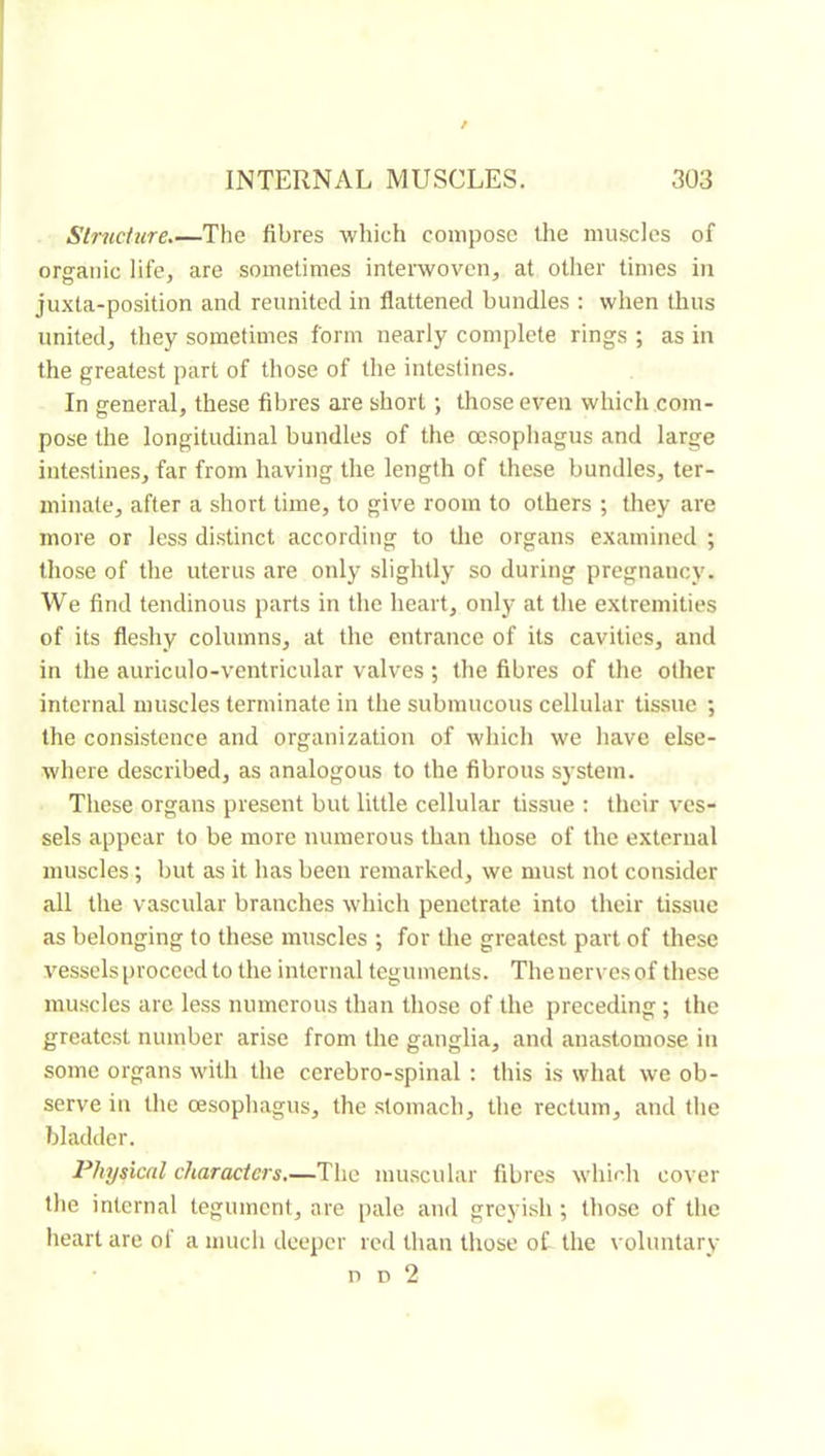 Slrndure.—The fibres which compose the muscles of orffanic life, are sometimes intewovcn, at other times in juxta-position and reunited in flattened bundles : when thus united, they sometimes form nearly complete rings ; as in the greatest part of those of the intestines. In general, these fibres are short ; those even which com- pose the longitudinal bundles of the oesophagus and large intestines, far from having the length of these bundles, ter- minate, after a short time, to give room to others ; they are more or less distinct according to the organs examined ; those of the uterus are only slightly so during pregnancy. We find tendinous parts in the heart, only at the extremities of its fleshy columns, at the entrance of its cavities, and in the auriculo-ventricular valves ; the fibres of the other internal muscles terminate in the submucous cellular tissue ; the consistence and organization of which we have else- where described, as analogous to the fibrous system. These organs present but little cellular tissue : their ves- sels appear to be more numerous than those of the external muscles ; but as it has been remarked, we must not consider all the vascular branches which penetrate into their tissue as belonging to these muscles ; for the greatest part of these vessels proceed to the internal teguments. Thenervesof these muscles arc less numerous than those of the preceding ; the greatest number arise from the ganglia, and anastomose in some organs with the cerebro-spinal : this is what we ob- serve in the oesophagus, the stomach, the rectum, and the bladder. Physical characters,—The muscular fibres which cover the internal tegument, are pale and grcyi.sh ; those of the heart are of a much deeper red than those of the voluntary n D 2