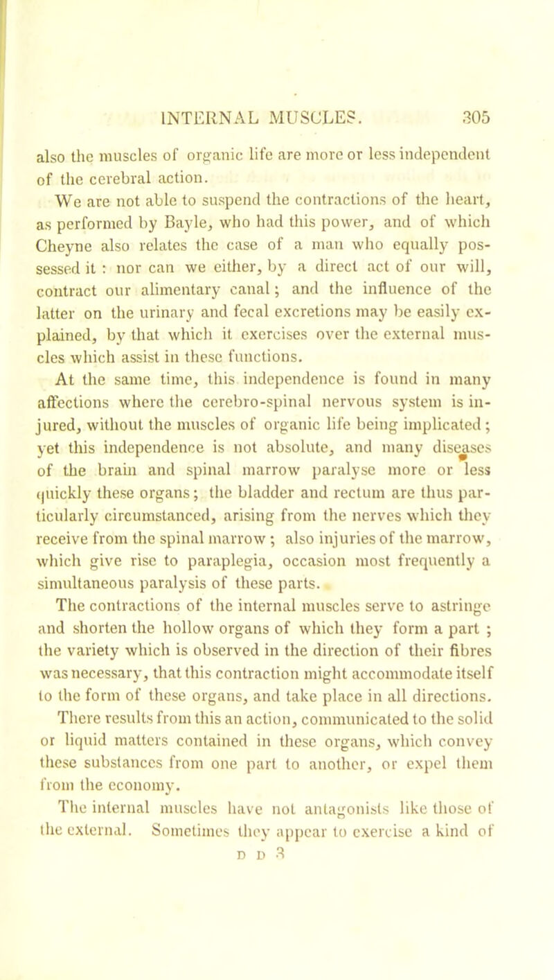 also the muscles of orj^anic life are more or less independent of the cerebral action. We are not able to suspend the contractions of the lieart, as performed by Bayle^ who had this power, and of which Cheyne also relates the case of a man who equally pos- sessed it ; nor can we either, by a direct act of our will, contract our alimentary canal ; and the influence of the latter on the urinary and fecal excretions may be easily ex- plained, by that which it exercises over the external mus- cles which assist in these functions. At the same time, this independence is found in many affections where tlie cerebro-spinal nervous system is in- jured, without the muscles of organic life being implicated ; yet this independence is not absolute, and many diseases of the brain and spinal marrow paralyse more or less (juickly these organs; tlie bladder and rectum are thus par- ticularly circumstanced, arising from the nerves which they receive from the spinal marrow ; also injuries of the marrow, which give rise to paraplegia, occasion most frequently a simultaneous paralysis of these parts. Tlie contractions of the internal muscles serve to astringe and shorten the hollow organs of which they form a part ; the variety which is observed in the direction of their fibres was necessary, that this contraction might accommodate itself to the form of these organs, and take place in all directions. There results from this an action, communicated to the solid or liquid matters contained in these organs, which convey these substances from one part to another, or expel tliem from the economy. The internal muscles have not antagonists like those of the external. Sometimes tliey appear to exercise a kind of D D 3