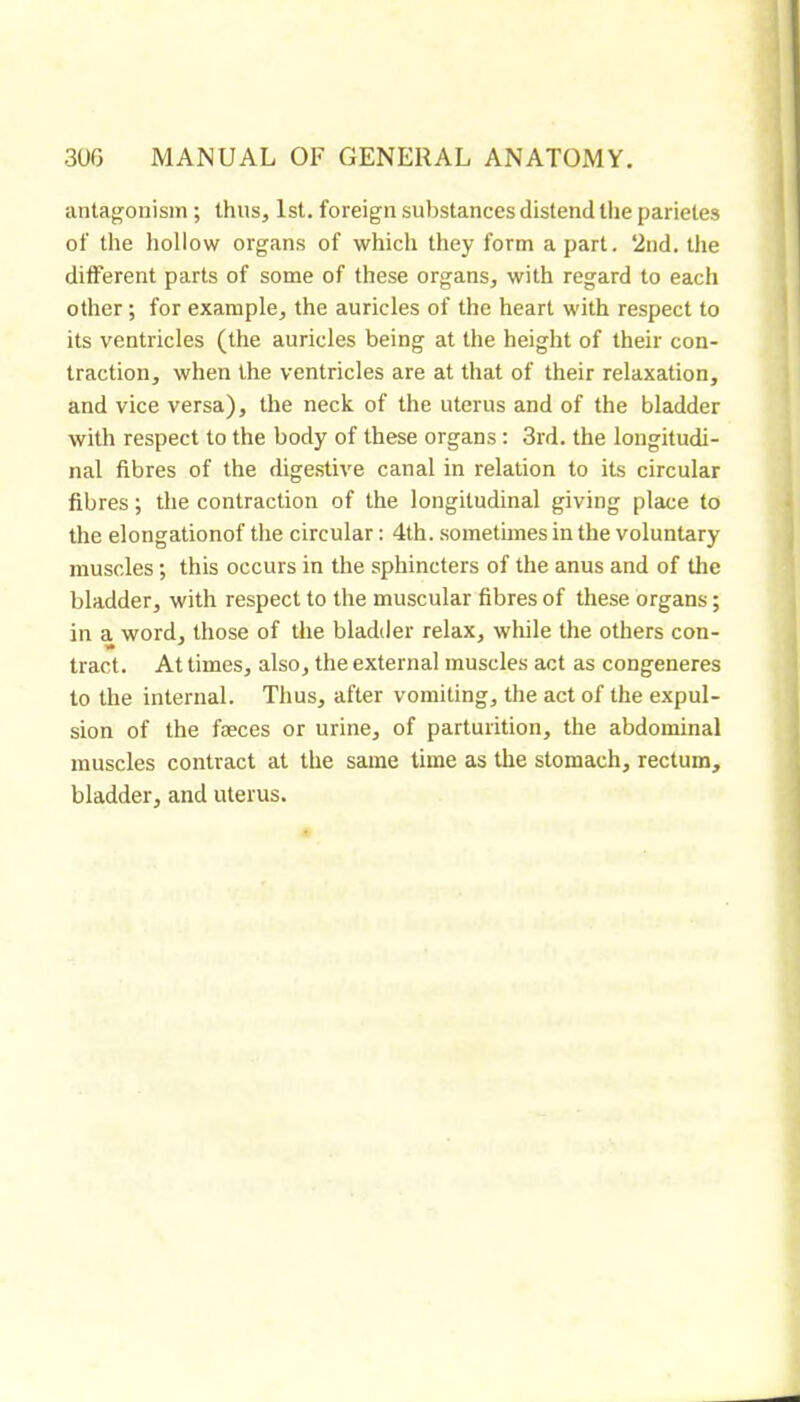 iintaj^onism ; thus, 1st. foreign substances distend tlie parietes of the hollow organs of which they form a part. ‘2nd. the different parts of some of these organs, with regard to each other ; for example, the auricles of the heart with respect to its ventricles (the auricles being at the height of their con- traction, when the ventricles are at that of their relaxation, and vice versa), the neck of the uterus and of the bladder with respect to the body of these organs : 3rd. the longitudi- nal fibres of the dige.stive canal in relation to its circular fibres ; the contraction of the longitudinal giving place to the elongationof the circular : 4th. sometimes in the voluntary muscles ; this occurs in the sphincters of the anus and of the bladder, with respect to the muscular fibres of these organs ; in a word, those of the bladder relax, while the others con- tract. At times, also, the external muscles act as congeneres to the internal. Thus, after vomiting, the act of the expul- sion of the fæces or urine, of parturition, the abdominal muscles contract at the same time as the stomach, rectum, bladder, and uterus.