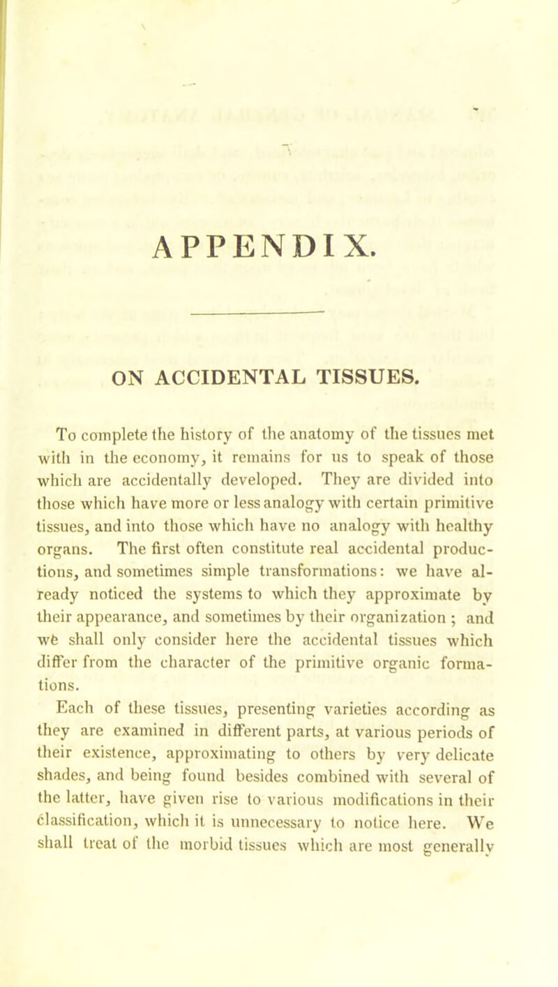 APPENDIX. ON ACCIDENTAL TISSUES. To complete the history of the anatomy of the tissues met with in the economy, it remains for us to speak of those whicli are accidentally developed. They are divided into tliose which have more or less analogy with certain primitive tissues, and into those which have no analogy with healthy organs. The first often constitute real accidental produc- tions, and sometimes simple transformations : we have al- ready noticed the systems to which they approximate by tlieir appearance, and sometimes by their organization ; and w6 shall only consider here the accidental tissues which differ from the character of the primitive organic forma- tions. Each of these tissues, presenting varieties according as they are examined in different parts, at various periods of their existence, approximating to others by very delicate shades, and being found besides combined with several of the latter, have given rise to various modifications in their classification, which it is unnecessary to notice here. We shall treat ol the morbid tissues which are most generally