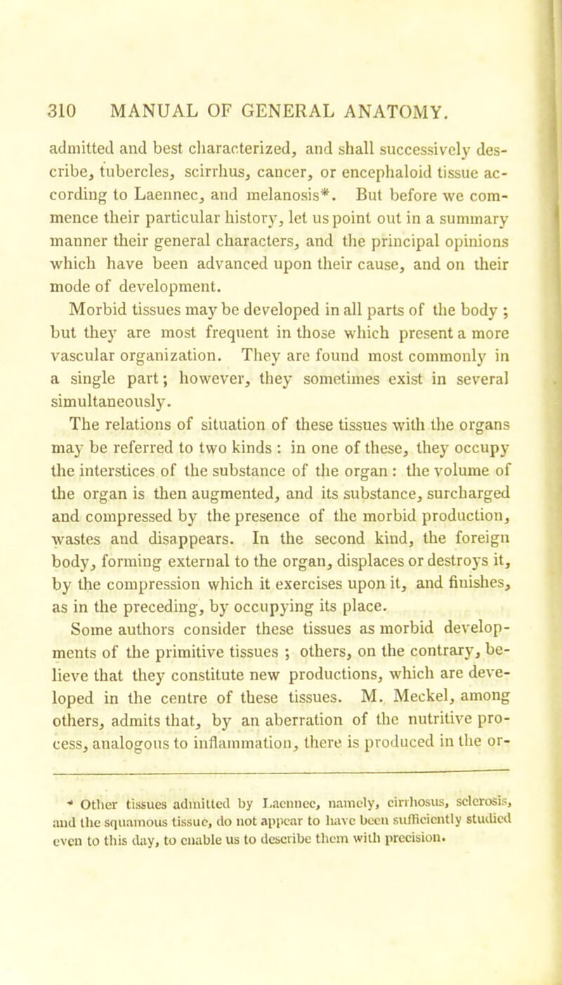 admitted and best cliaracterized, and shall successively des- cribe, tubercles, scirrhus, cancer, or encephaloid tissue ac- cording to Laennec, and melanosis*. But before we com- mence their particular history, let us point out in a summary manner their general characters, and the principal opinions which have been advanced upon their cause, and on their mode of development. Morbid tissues may be developed in all parts of the body ; but they are most frequent in those which present a more vascular organization. They are found most commonly in a single part; however, they sometimes exist in several simultaneously. The relations of situation of these tissues with the organs may be referred to two kinds : in one of these, they occupy the interstices of the substance of the organ : the volume of the organ is then augmented, and its substance, surcharged and compressed by the presence of the morbid production, wastes and disappears. In the second kind, the foreign body, forming external to the organ, displaces or destroys it, by the compression which it exercises upon it, and finishes, as in the preceding, by occupying its place. Some authors consider these tissues as morbid develop- ments of the primitive tissues ; others, on the contrary, be- lieve that they constitute new productions, which are deve- loped in the centre of these tissues. M. Meckel, among others, admits that, by an aberration of the nutritive pro- cess, analogous to inflammation, there is produced in the or- ■* Otlier tissues adiniUccl by I.aciinec, namely, cirvliosus, sclerosis, and the squamous tissue, do not appear to have been sufficiently stuilicil even to this lUiy, to enable us to describe them with precision.