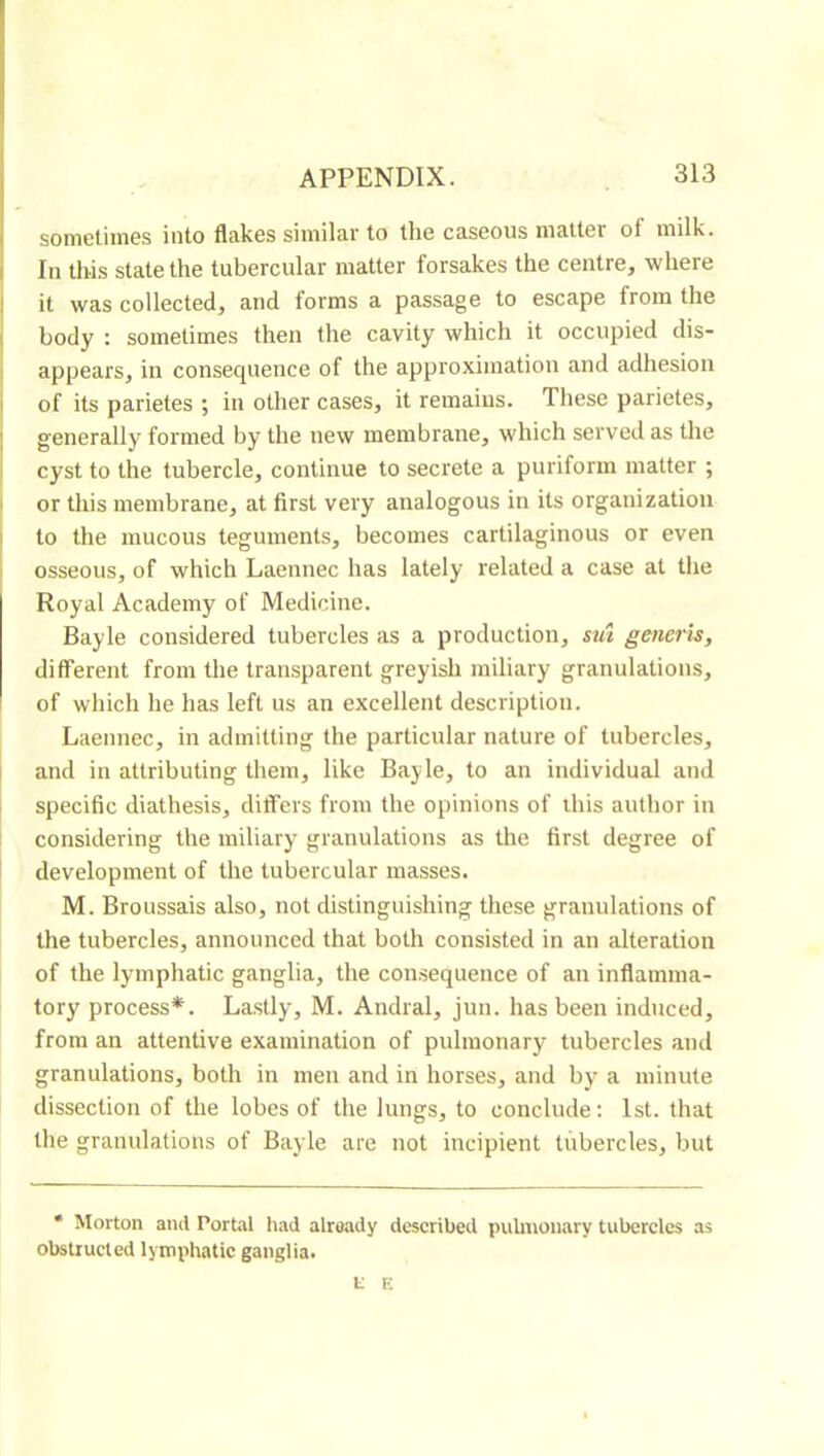 sometimes into flakes similar to the caseous matter of milk. I In this state the tubercular matter forsakes the centre, where 1 it was collected, and forms a passage to escape from the I body : sometimes then the cavity which it occupied dis- I appears, in consequence of the approximation and adhesion i of its parietes ; in other cases, it remains. These parietes, I generally formed by the new membrane, which served as the Î cyst to the tubercle, continue to secrete a puriform matter ; I or tliis membrane, at first very analogous in its organization i to the mucous teguments, becomes cartilaginous or even ' osseous, of which Laennec has lately related a case at the Royal Academy of Medicine. Bayle considered tubercles as a production, sut generis, different from the transparent greyish miliary granulations, of which he has left us an excellent description. Laennec, in admitting the particular nature of tubercles, I and in attributing them, like Bayle, to an individual and 1 specific diathesis, differs from the opinions of this author in considering the miliary granulations as the first degree of development of the tubercular masses. M. Broussais also, not distinguishing these granulations of the tubercles, announced that both consisted in an alteration of the lymphatic ganglia, the consequence of an inflamma- tory process*. Lastly, M. Andral, jun. has been induced, from an attentive examination of pulmonary tubercles and granulations, both in men and in horses, and by a minute dissection of the lobes of the lungs, to conclude: 1st. that the granulations of Bayle are not incipient tubercles, but * Morton and Portal had alroady described pulmonary tubercles as obstructed lymphatic ganglia. i: K