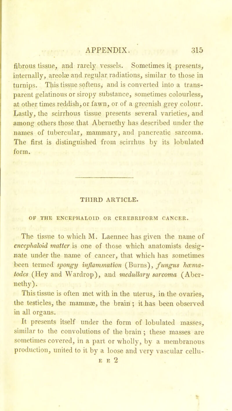 fibrous tissue, and rarely vessels. Sometimes it presents, internally, areolæ and regular radiations, similar to those in turnips. This tissue spftens, and is converted into a trans- parent gelatinous or siropy substance, sometimes colourless, at other times reddish, or fawn, or of a greenish grey colour. Lastly, the scirrhous tissue presents several varieties, and among others those that Abernethy has described under the names of tubercular, mammary, and pancreatic sarcoma. Tlie first is distinguished from scirrhus by its lobulated form. THIRD ARTICLE. OF THE ENCEPHALOID OR CEREBRIFORM CANCER. The tissue to which M. Laennec has given the name of enccphaloid matter is one of those which anatomists desig- nate under the name of cancer, that which has sometimes been termed spongy inflammation (Burns), fungus hœma- todcs (Hey and Wardrop), and medullary sarcoma (Aber- nethy). This tissue is often met with in the uterus, in the ovaries, the testicles, the maminœ, the brain ; it has been observed in all organs. It presents itself under the form of lobulated masses, similar to the convolutions of the hrain ; these masses are sometimes covered, in a part or wholly, by a membranous production, united to it by a loose and very vascular cellu- E E 2