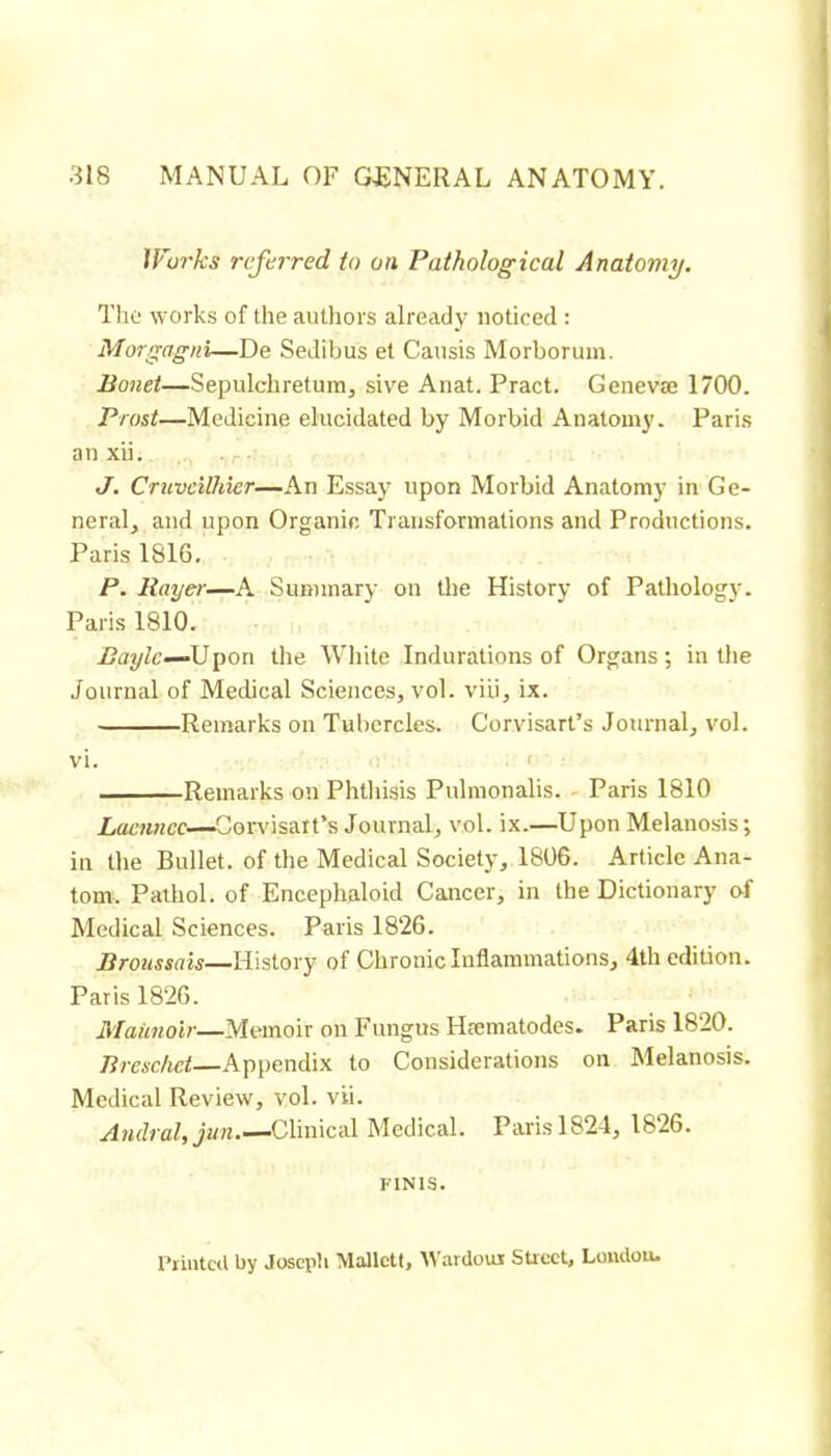 Wurks rcftirred to on Pathological Anatomy, The works of the authors already noticed : Morgagni—De Sedibus et Causis Morborum. Bonet—Sepulchretum, sive Anat. Pract. Genevæ 1700. Prosi—Medicine elucidated by Morbid Anatomy. Paris an xii. J. CruveUhier—An Essay upon Morbid Anatomy in Ge- neral, and upon Organic Transformations and Productions. Paris 1816. P. Rayer—A Summary on tlie History of Pathology. Paris 1810. Baylc—AJY>on the Wliite Indurations of Organs; in the Journal of Medical Sciences, vol. viii, ix. Remarks on Tubercles. Corvisart’s Journal, vol. vi. ' Remarks on Phthisis Pulmonalis. Paris 1810 Lacnncc—Con’isait’s Journal, vol. ix.—Upon Melanosis ; in the Bullet, of the Medical Society, 1806. Article Ana- tom. Pathol, of Encephaloid Cancer, in the Dictionary of Medical Sciences. Paris 1826. Broussais—History of Chronic Inflammations, 4th edition. Paris 1826. Maiinoir—Memoir on Fungus Hæmatodes. Paris 1820. Breschet—Appendix to Considerations on Melanosis. Medical Review, vol. vii. Amiral, jun Clinical Medical. Paris 1824, 1826. FINIS. 1‘rintcil by Joseph Mallctt, tVardoui Street, Loiulou.