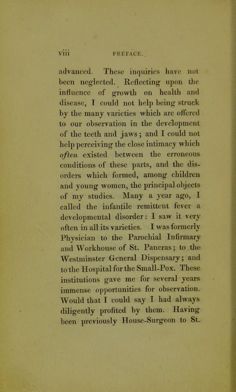 advanced. These inquiries have not been neglected. Reflecting upon the influence of growth on health and disease, I could not help being struck by the many varieties which are offered to our observation in the development of the teeth and jaws; and I could not help perceiving the close intimacy which often existed between the erroneous conditions of these parts, and the dis- orders which formed, among children and young women, the principal objects of my studies. Many a year ago, I called the infantile remittent fever a developmental disorder: I saw it very often in all its varieties. I was formerly Physician to the Parochial Infirmary and Workhouse of St. Pancras; to the Westminster General Dispensary; and to the Hospital for the Small-Pox. These institutions gave me for several years immense opportunities for observation. Would that I could say I had always diligently profited by them. Having been previously House-Surgeon to St.