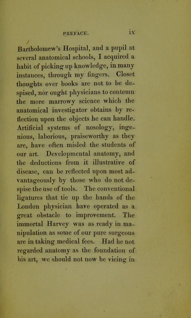 / Bartholomew's Hospital, and a pupil at several anatomical schools, I acquired a habit of picking up knowledge, in many instances, through my fingers. Closet thoughts over books are not to be de- spised, nor ought physicians to contemn the more marrowy science which the anatomical investigator obtains by re- flection upon the objects he can handle. Artificial systems of nosology, inge- nious, laborious, praiseworthy as they are, have often misled the students of our art. Developmental anatomy, and the deductions from it illustrative of disease, can be reflected upon most ad- vantageously by those who do not de- spise the use of tools. The conventional ligatures that tie up the hands of the London physician have operated as a great obstacle to improvement. The immortal Harvey was as ready in ma- nipulation as some of our pure surgeons are in taking medical fees. Had he not regarded anatomy as the foundation of his art, we should not now be vieing in