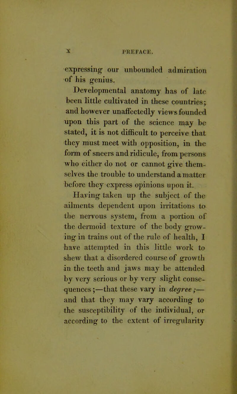 expressing our unbounded admiration of liis genius. Developmental anatomy has of lab been little cultivated in these countries; and however unaffectedly views founded upon this part of the science may be stated, it is not difficult to perceive that they must meet with opposition, in the form of sneers and ridicule, from persons who either do not or cannot give them- selves the trouble to understand a matter before they express opinions upon it. Having taken up the subject of the ailments dependent upon irritations to the nervous system, from a portion of the dermoid texture of the body grow- ing in trains out of the rule of health, I have attempted in this little work to shew that a disordered course of growth in the teeth and jaws may be attended by very serious or by very slight conse- quences ;—that these vary in degree ;— and that they may vary according to the susceptibility of the individual, or according to the extent of irregularity