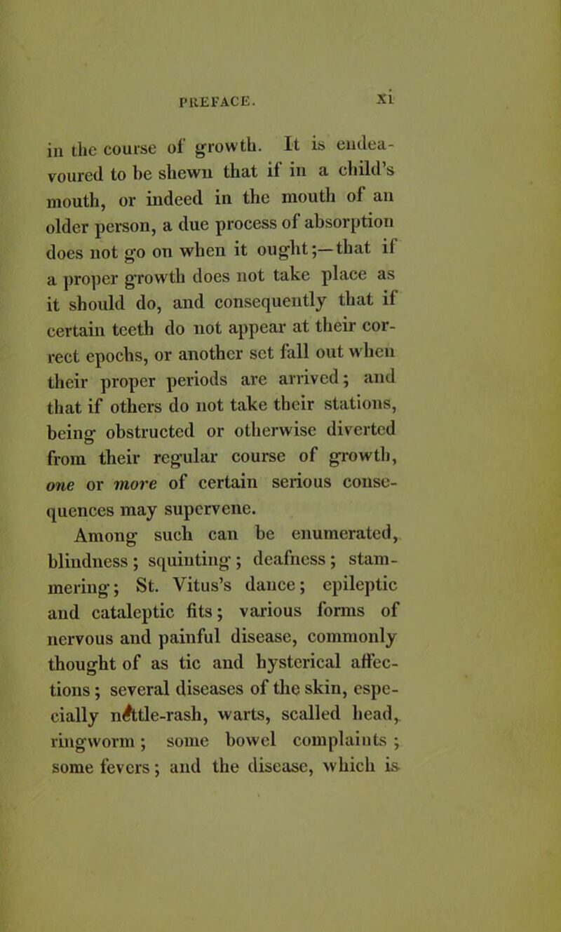 Si in the course of growth. It is eadea- voured to he shewn that if in a child's mouth, or indeed in the mouth of an older person, a due process of absorption does not go on when it ought;—that if a proper growth does not take place as it should do, and consequently that if certain teeth do not appear at their cor- rect epochs, or another set fall out when their proper periods are arrived; ami that if others do not take their stations, being obstructed or otherwise diverted from their regular course of growth, one or more of certain serious conse- quences may supervene. Among such can be enumerated, blindness ; squinting ; deafness; stam- mering; St. Vitus's dance; epileptic and cataleptic fits; various forms of nervous and painful disease, commonly thought of as tic and hysterical affec- tions ; several diseases of the skin, espe- cially nAtle-rash, warts, scalled head, ringworm; some bowel complaints ; some fevers; and the disease, which is