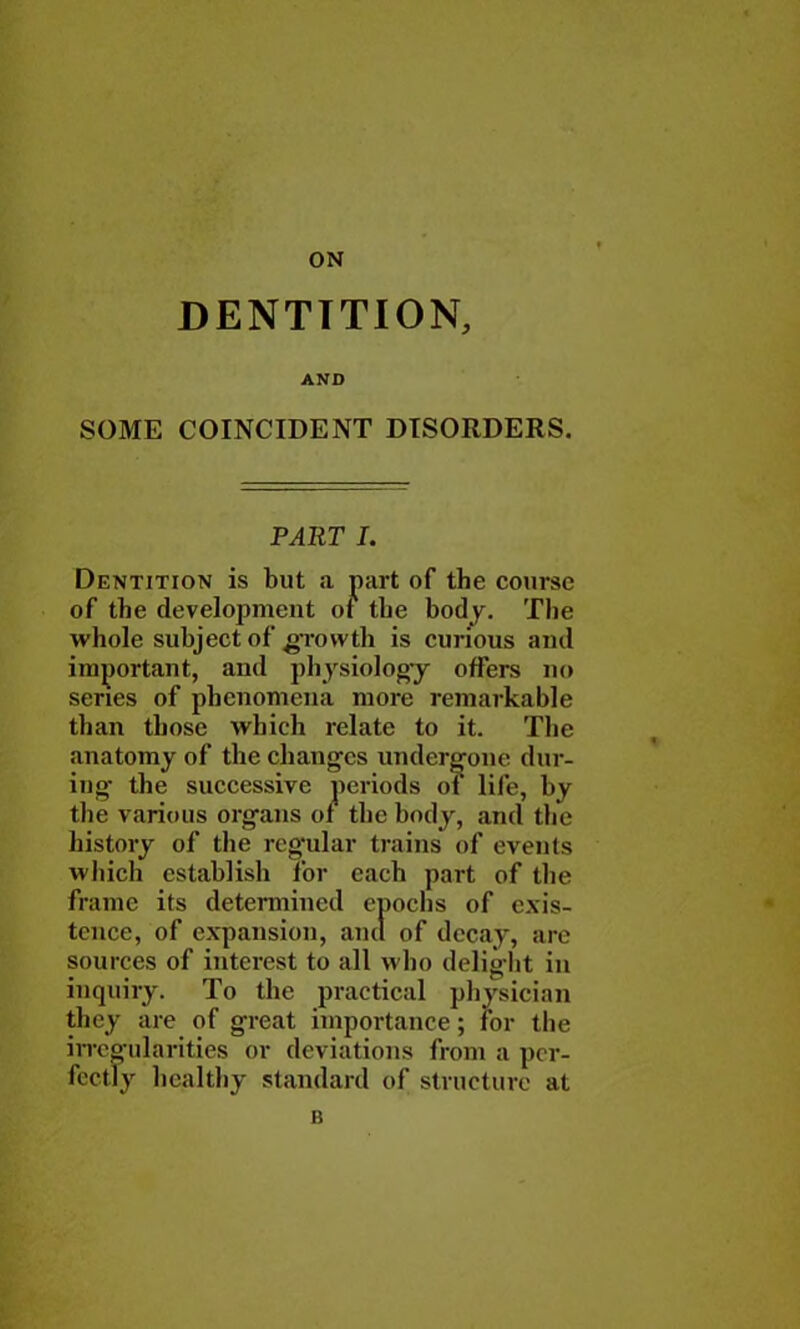 ON DENTTTION, AND SOME COINCIDENT DISORDERS. Dentition is but a part of the course of the development of the body. The whole subject of growth is curious and important, and physiology offers no series of phenomena more remarkable than those which relate to it. The anatomy of the changes undergone dur- the various organs of the body, and the history of the regular trains of events which establish for each part of the frame its determined epochs of exis- tence, of expansion, and of decay, arc sources of interest to all who delight in inquiry. To the practical physician they are of great importance; for the irregularities or deviations from a per- fectly healthy standard of structure at B PART I. iods of life, by