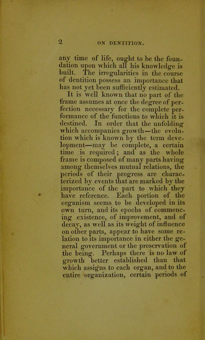 any time of life, ought to be the foun- dation upon which all his knowledge is built. The irregularities in the course of dentition possess an importance that has not yet been sufficiently estimated. It is well known that no part of the frame assumes at once the degree of per- fection necessary for the complete per- formance of the functions to which it is destined. In order that the unfolding which accompanies growth—the evolu- tion which is known by the term deve- lopment—may be complete, a certain time is required; and as the whole frame is composed of many parts having among themselves mutual relations, the periods of their progress are charac- terized by events that are marked by the importance of the part to which they have reference. Each portion of the organism seems to be developed in its own turn, and its epochs of commenc- ing existence, of improvement, and of decay, as well as its weight of influence on other parts, appear to have some re- lation to its importance in either the ge- neral government or the preservation of the being. Perhaps there is no law of growth better established than that which assigns to each organ, and to the entire organization, certain periods of