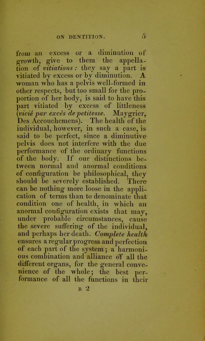 from an excess or a diminution of growth, give to them the appella- tion of vitiations: they say a part is vitiated by excess or by diminution. A woman who has a pelvis well-formed in other respects, but too small for the pro- portion of her body, is said to have this part vitiated by excess of littleness {victe par exces depetitesse. Maygrier, Des Accouchemens). The health of the individual, however, in such a case, is said to be perfect, since a diminutive pelvis does not interfere with the due performance of the ordinary functions of the body. If our distinctions be- tween normal and anormal conditions of configuration be philosophical, they should be severely established. There can be nothing- more loose in the appli- cation of terms than to denominate tliat condition one of health, in which an anormal configuration exists that may, under probable circumstances, cause the severe suffering of the individual, and perhaps her death. Complete health ensures a regular progress and perfection of each part of the system; a harmoni- ous combination and alliance of all the different organs, for the general conve- nience of the whole; the best per- formance of all the functions in their b 2