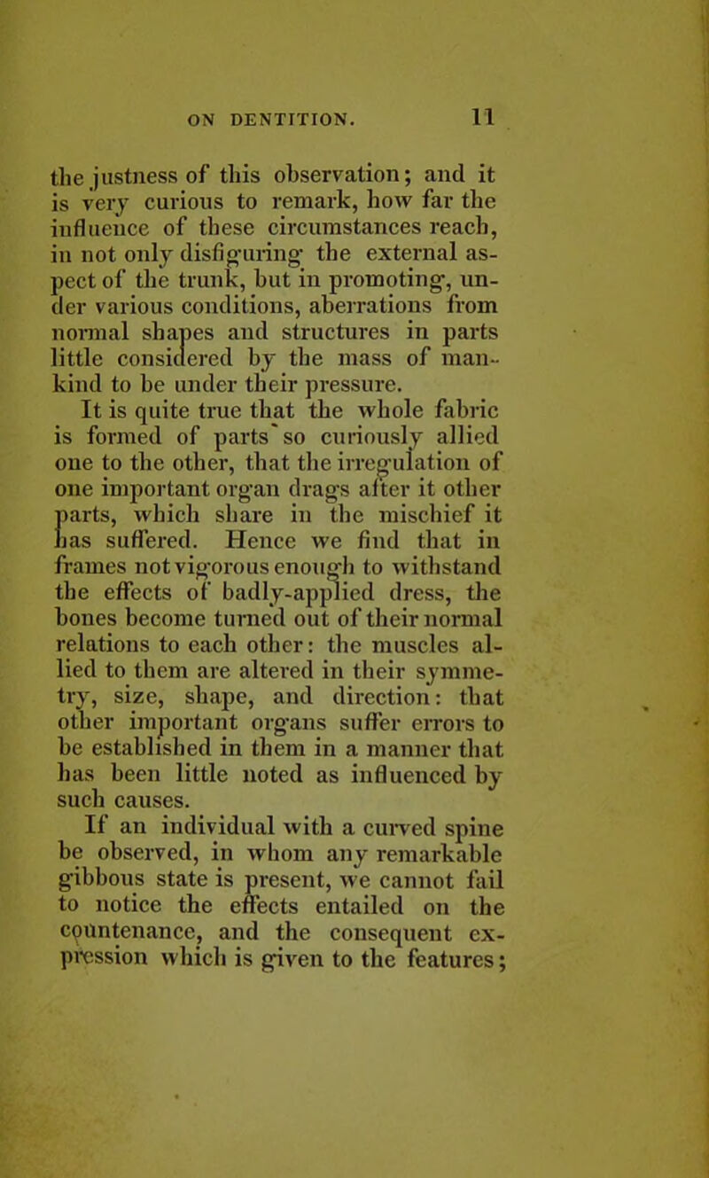 the justness of this observation; and it is very curious to remark, how far the influence of these circumstances reach, in not only disfiguring the external as- pect of the trunk, hut in promoting, un- der various conditions, aberrations from normal shapes and structures in parts little considered by the mass of man kind to be under their pressure. It is quite true that the whole fabric is formed of parts*so curiously allied one to the other, that the irregulation of one important organ drags after it other parts, which share in the mischief it has suffered. Hence we find that in frames not vigorous enough to withstand the effects of badly-appiied dress, the bones become turned out of their normal relations to each other: the muscles al- lied to them are altered in their symme- try, size, shape, and direction: that other important organs suffer errors to be established in them in a manner that has been little noted as influenced by such causes. If an individual with a curved spine be observed, in whom any remarkable gibbous state is present, we cannot fail to notice the effects entailed on the countenance, and the consequent ex- pression which is given to the features;