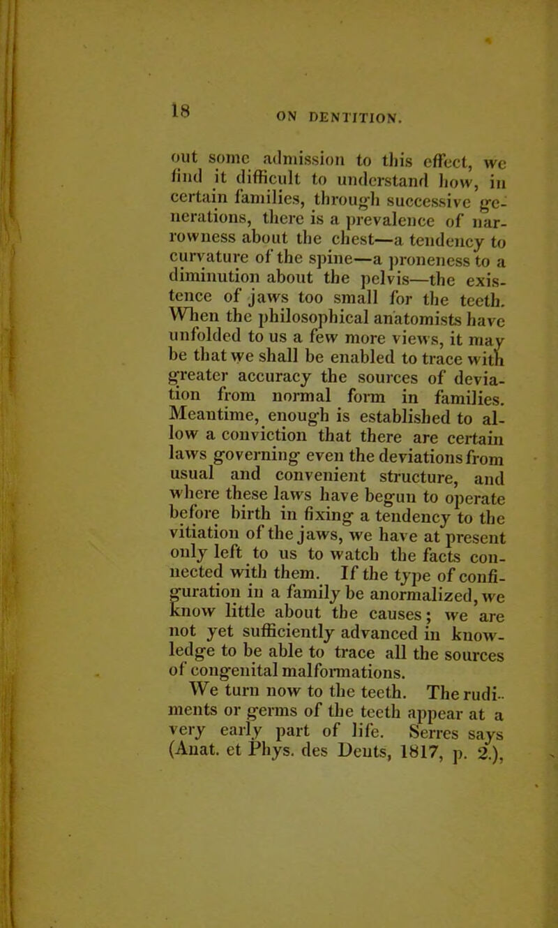 IS ON DENTITION. out some admission to this effect, we find it difficult to understand how, in certain families, through successive ge- nerations, there is a prevalence of nar- rowness about the chest—a tendency to curvature of the spine—a pronencss to a diminution about the pelv is—the exis- tence of jaws too small for the teeth. When the philosophical anatomists h;n < unfolded to us a few more views, it may be that we shall be enabled to trace with greater accuracy the sources of devia- tion from normal form in families. Meantime, enough is established to al- low a conviction that there are certain laws governing even the deviations from usual and convenient structure, and where these laws have begun to operate before birth in fixing a tendency to the vitiation of the jaws, we have at present only left to us to watch the facts con- nected with them. If the type of confi- guration in a family be anormalized, we know little about the causes; we are not yet sufficiently advanced in know- ledge to be able to trace all the sources of congenital malformations. We turn now to the teeth. The rudi- ments or germs of the teeth appear at a very early part of life. Serres says