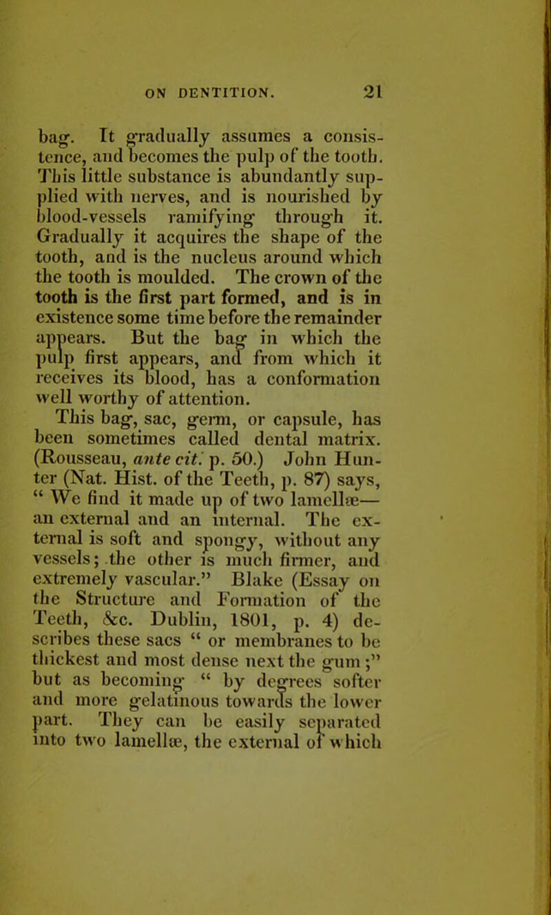 bag. It gradually assumes a consis- tence, and becomes the pulp of the tootb. This little substance is abundantly sup- plied with nerves, and is nourished by blood-vessels ramifying through it. Gradually it acquires the shape of the tooth, and is the nucleus around which the tooth is moulded. The crown of the tooth is the first part formed, and is in existence some time before the remainder appears. But the bag in which the pulp first appears, and from which it receives its blood, has a conformation well worthy of attention. This bag, sac, germ, or capsule, has been sometimes called dental matrix. (Rousseau, antecitlp. 50.) John Hun- ter (Nat. Hist, of the Teeth, p. 87) says,  We find it made up of two lamellae— an external and an internal. Tbc ex- ternal is soft and spongy, without any vessels; the other is much firmer, and extremely vascular. Blake (Essay on the Structure and Formation of the Teeth, &c. Dublin, 1801, p. 4) de- scribes these sacs  or membranes to be thickest and most dense next the gum but as becoming  by degrees softer and more gelatinous towards the lower part. They can be easily separated into two lamella?, the external of which