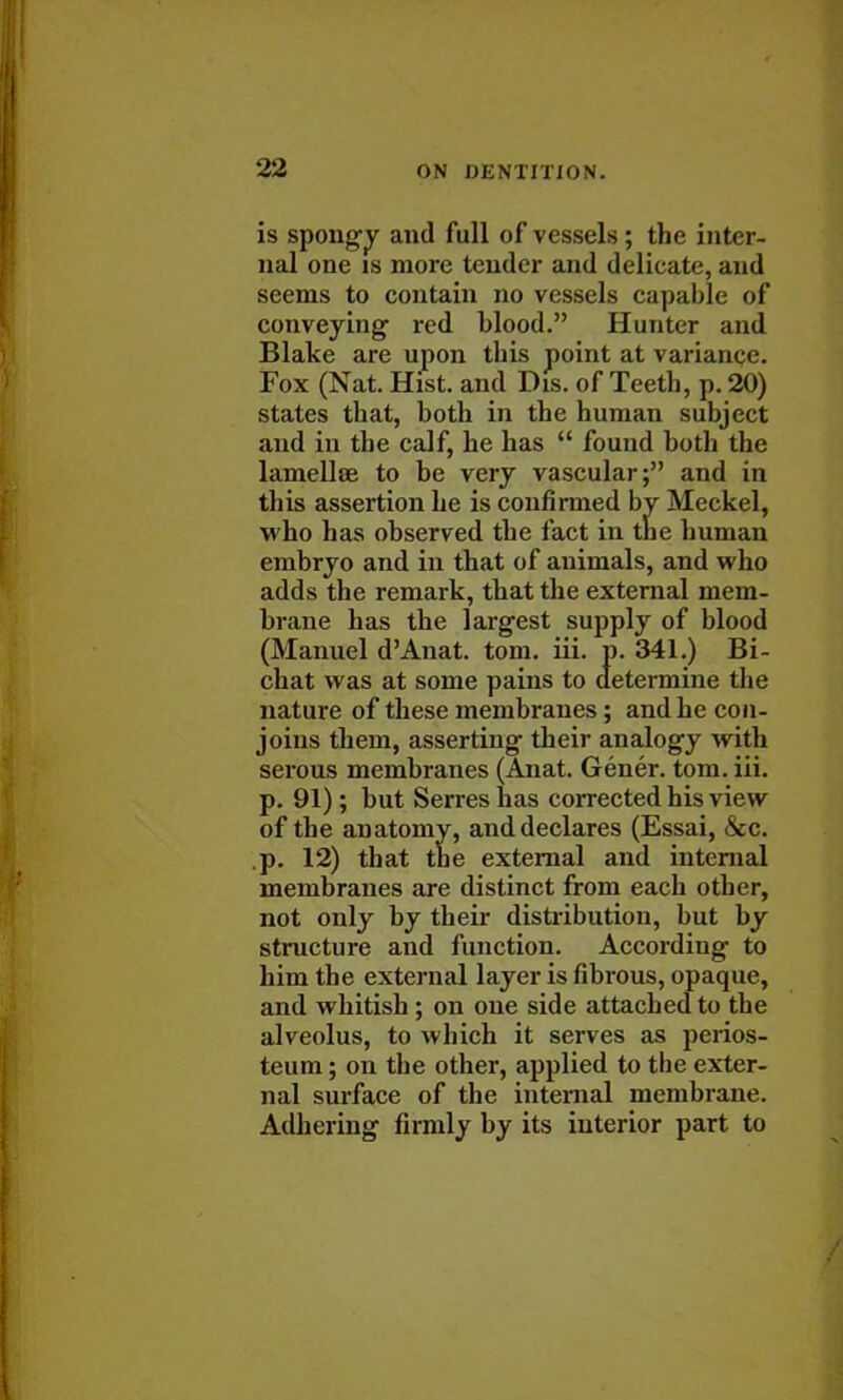 is spongy and full of vessels ; the inter- nal one is more tender and delicate, and seems to contain no vessels capable of conveying- red blood. Hunter and Blake are upon this point at variance. Fox (Nat. Hist, and Dis. of Teeth, p. 20) states that, both in the human subject and in the calf, he has  found both the lamellae to be very vascular; and in this assertion he is confirmed by Meckel, who has observed the fact in the human embryo and in that of animals, and who adds the remark, that the external mem- brane has the largest supply of blood (Manuel d'Anat. torn. iii. p. 341.) Bi- chat was at some pains to determine the nature of these membranes; and he con- joins them, asserting their analogy with serous membranes (Anat. Gener. torn. iii. p. 91); but Serres has corrected his view of the anatomy, and declares (Essai, &c. .p. 12) that the external and internal membranes are distinct from each other, not only by their distribution, but by structure and function. According to him the external layer is fibrous, opaque, and whitish; on one side attached to the alveolus, to which it serves as perios- teum ; on the other, applied to the exter- nal surface of the internal membrane. Adhering firmly by its interior part to