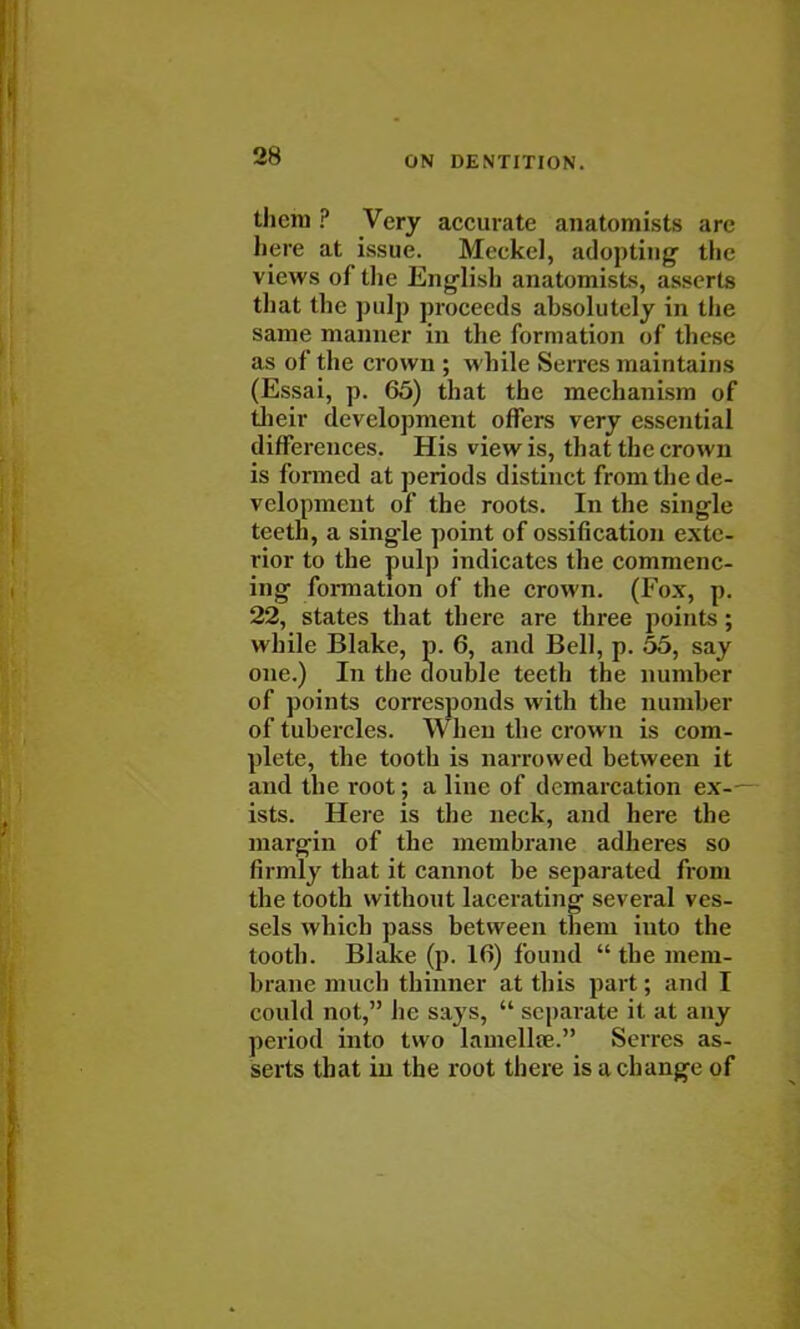 thcni ? Very accurate anatomists are here at issue. Meckel, adopting- the views of the English anatomist, asserts that the pulp proceeds absolutely in the same manner in the formation of these as of the crown ; while Serres maintains (Essai, p. 65) that the mechanism of their development offers very essential differences. His view is, that the crown is formed at periods distinct from the de- velopment of the roots. In the single teeth, a single point of ossification exte- rior to the pulp indicates the commenc- ing formation of the crown. (Fox, p. 22, states that there are three points; while Blake, p. 6, and Bell, p. 55, say one.) In the double teeth the number of points corresponds with the number of tubercles. When the crown is com- plete, the tooth is narrowed between it and the root; a line of demarcation ex-— ists. Here is the neck, and here the margin of the membrane adheres so firmly that it cannot be separated from the tooth without lacerating several ves- sels which pass between them iuto the tooth. Blake (p. 16) found  the mem- brane much thinner at this part; and I could not, he says,  separate it at any period into two lamellfe. Serres as- serts that in the root there is a change of I