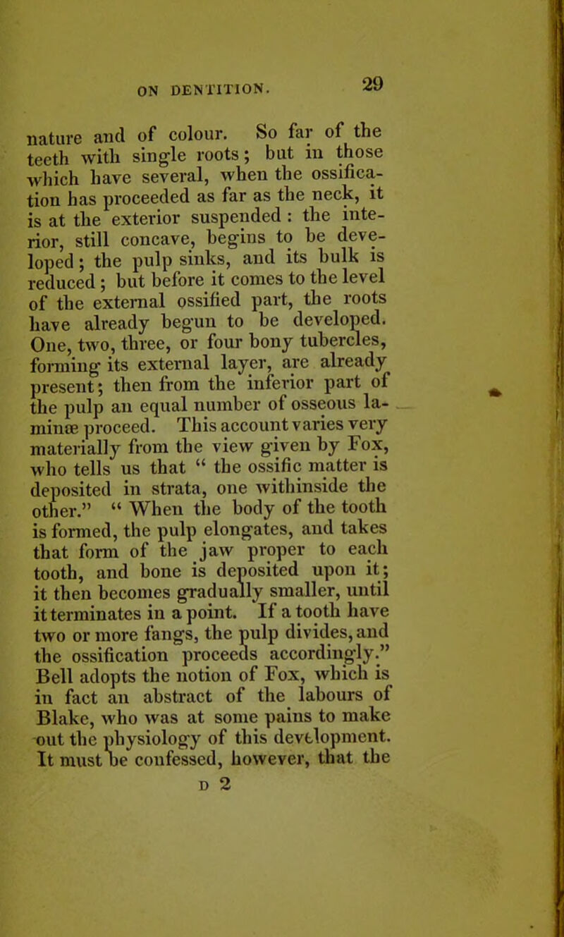 nature and of colour. So far of the teeth with single roots; but in those which have several, when the ossifica- tion has proceeded as far as the neck, it is at the exterior suspended : the inte- rior, still concave, begins to be deve- loped ; the pulp sinks, and its bulk is reduced ; but before it conies to the level of the external ossified part, the roots have already begun to be developed. One, two, three, or four bony tubercles, forming its external layer, are already present; then from the inferior part of the pulp an equal number of osseous la- mime proceed. This account varies very materially from the view given by Fox, who tells us that  the ossific matter is deposited in strata, one withinside the other.  When the body of the tooth is formed, the pulp elongates, and takes that form of the jaw proper to each tooth, and bone is deposited upon it; it then becomes gradually smaller, until it terminates in a point. If a tooth have two or more fangs, the pulp divides, and the ossification proceeds accordingly. Bell adopts the notion of Fox, which is in fact an abstract of the labours of Blake, who was at some pains to make out the physiology of this development. It must oe confessed, however, that the d 2