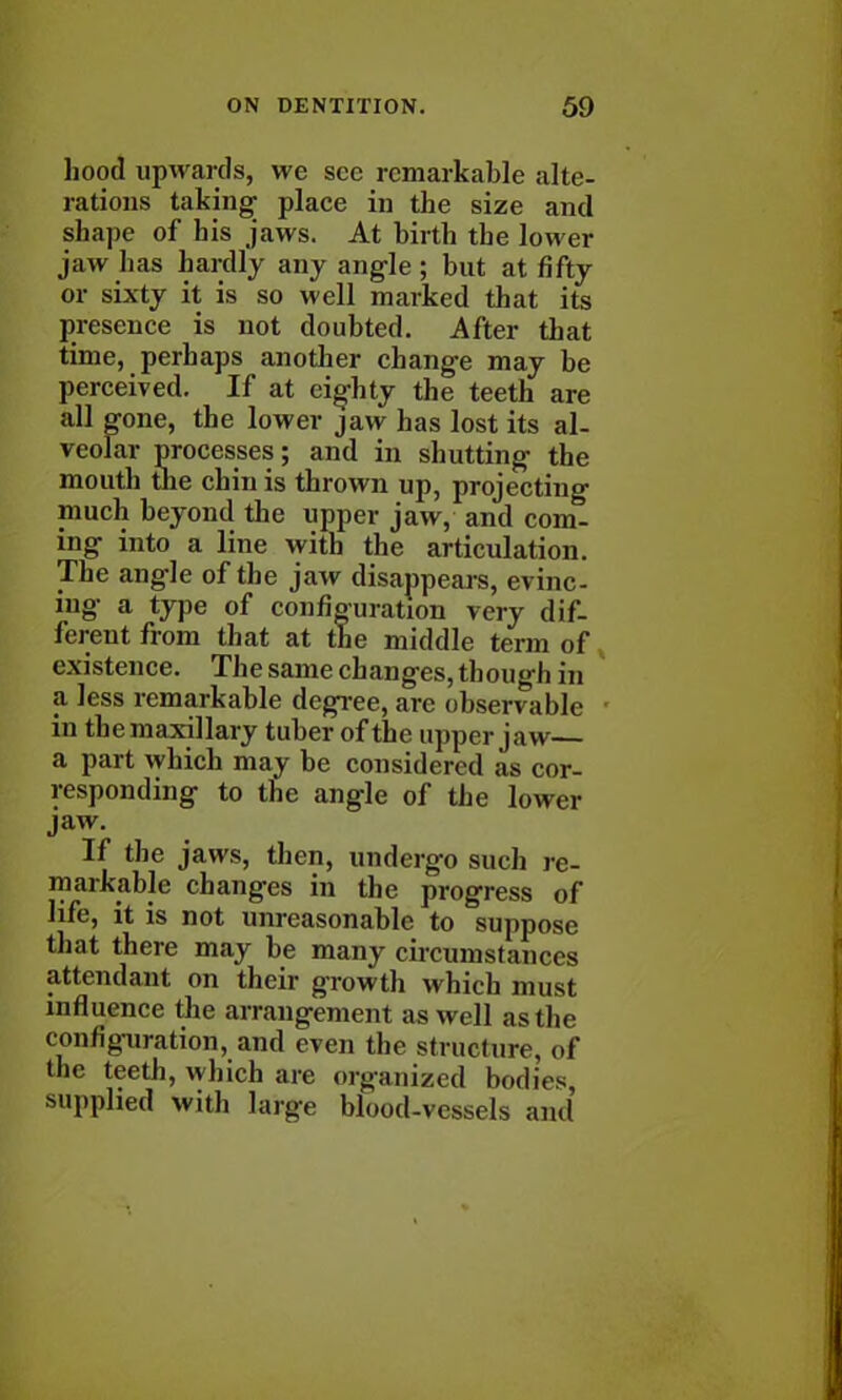 hood upwards, we see remarkable alte- rations taking; place in the size and shape of his jaws. At birth the lower jaw has hardly any angle ; but at fifty or sixty it is so well marked that its presence is not doubted. After that time, perhaps another change may be perceived. If at eighty the teeth are all gone, the lower jaw has lost its al- veolar processes; and in shutting the mouth the chin is thrown up, projecting much beyond the upper jaw, and com- ing- into a line with the articulation. The angle of the jaw disappears, evinc- ing a type of configuration very dif- ferent from that at the middle term of existence. The same changes, though in a less remarkable degree, are observable in the maxillary tuber of the upper jaw a part which may be considered as cor- responding to the angle of the lower jaw. If the jaws, then, undergo such re- markable changes in the progress of life, it is not unreasonable to suppose that there may be many circumstances attendant on their growth which must influence the arrangement as well as the configuration, and even the structure, of the teeth, which are organized bodies supplied with large blood-vessels and