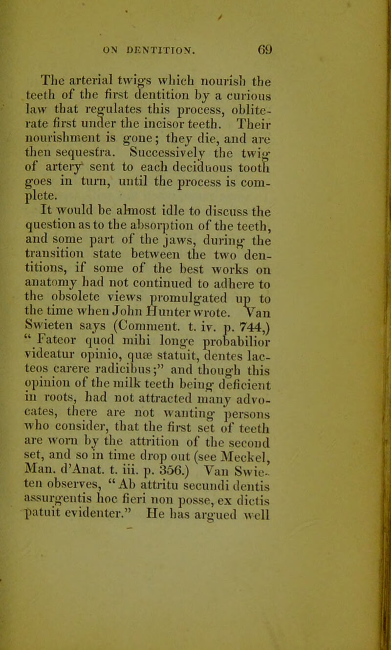 The arterial twigs which nourish the teeth of the first dentition by a curious law that regulates this process, oblite- rate first under the incisor teeth. Their nourishment is gone; they die, and are then sequestra. Successively the twig- of artery sent to each deciduous tooth goes in turn, until the process is com- plete. It would be almost idle to discuss the question as to the absorption of the teeth, and some part of the jaws, during die transition state between the two den- titions, if some of the best works on anatomy had not continued to adhere to the obsolete views promulgated up to t he time when John Hunter wrote. Van Swieten says (Comment, t. iv. p. 744,)  Fateor quod mihi longe probabilior \ideatur opinio, qute statuit, dentes lac- tcos carerc radicibus; and though this opinion of the milk teeth being deficient in mots, had not attracted many advo- cates, there are not wanting persons who consider, that the first set of teeth are worn by the attrition of the seem id set, and so in time drop out (see Meckel, Man. d'Anat. t. iii. p. 35G.) Van Sw ie- ten observes, Ah attritu seemidi dentis assurgentis hoe fieri non posse, ex diet is patuit evidenter. He has argued w«U