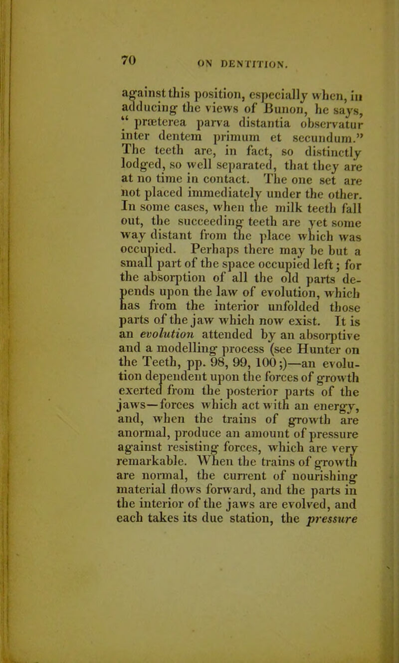 against this position, especially when, in adducing the views of Bunon, he says,  proeterea parva distantia observatur inter dentem primum et secundum. The teeth are, in fact, so distinctly lodged, so well separated, that they are at no time in contact. The one set are not placed immediately under the other. In some cases, when the milk teeth fall out, the succeeding teeth are yet some way distant from the place which un- occupied. Perhaps there may be but a small part of the space occupied left; for the absorption of all the old parts de- pends upon the law of evolution, which has from the interior unfolded those parts of the jaw which now exist. Tt is an evolution attended by an absorptive and a modelling process (see Hunter on the Teeth, pp. 98, 99, 100;)—an evolu- exerte dfi •om the posterior parts of the the interior of the jaws are evolved, and each takes its due station, the pressure