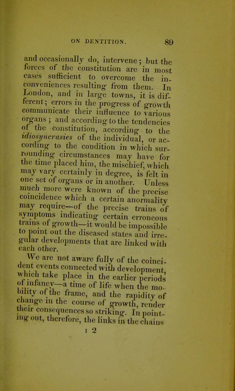 and occasionally do, intervene ; but the forces of the constitution are in most cases sufficient to overcome the in- conveniences resulting- from them. In London, and in large towns, it is dif- ferent ; errors in the progress of growth communicate their influence to various organs; and according to the tendencies of the constitution, according to the idiosyncrasies of the individual, or ac- cording to the condition in which sur- rounding circumstances may have for tiie time placed him, the mischief, which may vary certainly in degree, is felt in one set of organs or in another. Unless much more were known of the precise coincidence which a certain anormality may require—of the precise trains of symptoms indicating certain erroneous trams of growth—it w ould be impossible to point out the diseased states and irre- gular developments that are linked with each other. We are not aware fully of the coinci- dent events connected with development which take place in the earlier periods of m/ancy-a time of life when the mo- bility of the frame, and the rapidity of Change m the course of growth, render their consequences so striking. In point out, therefore, the links in the chains i 2