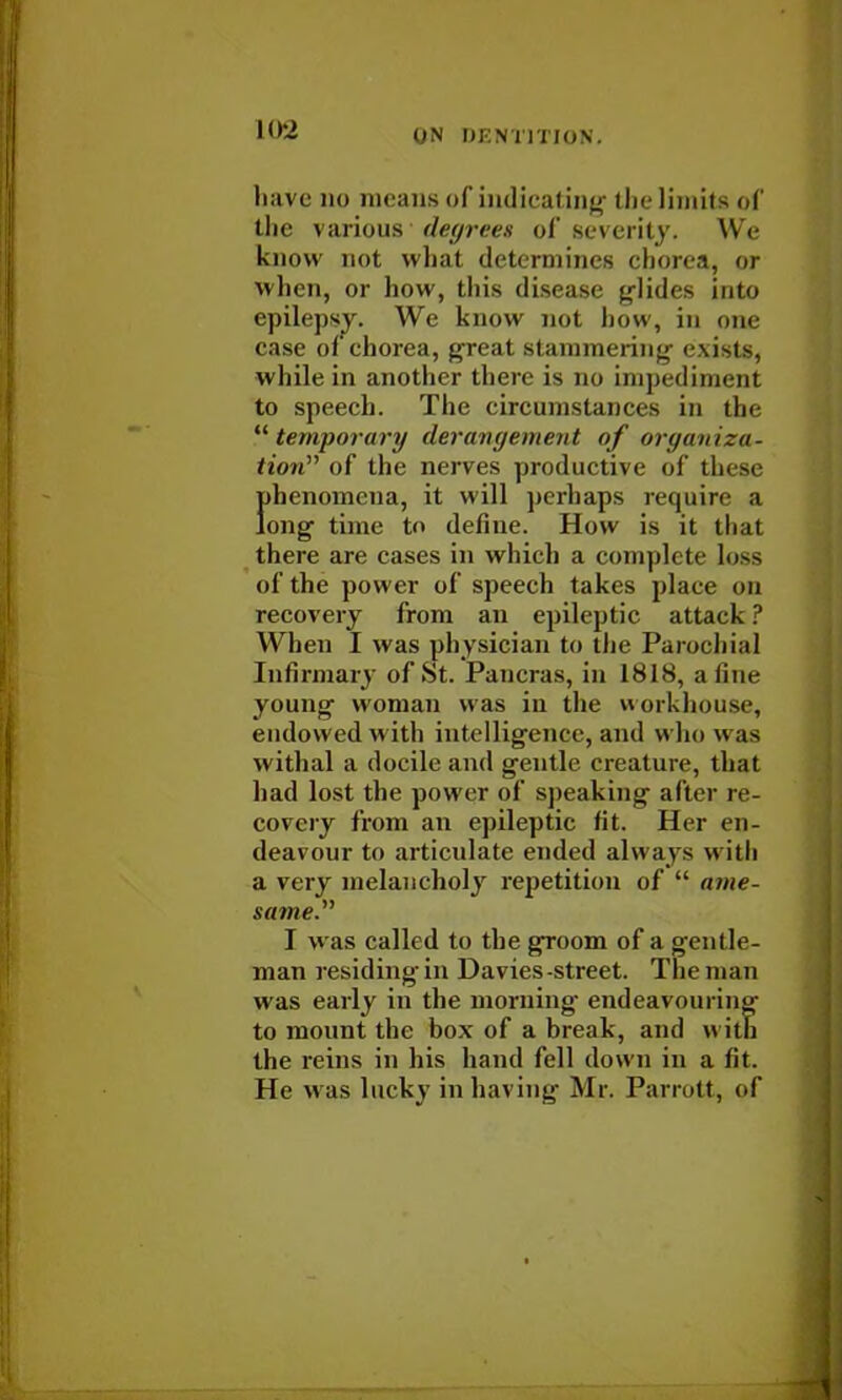 have no means of indicating the limits of the various degrees of severity. We know not what determines chorea, or when, or how, this disease glides into epilepsy. We know not how, in one case of chorea, great stammering- exists, while in another there is no impediment to speech. The circumstances in the temporary derangement of organiza- tion of the nerves productive of these fdienomena, it will perhaps require a ong time tn define. How is it that there are cases in which a complete loss of the power of speech takes place on recovery from an epileptic attack ? When I was physician to the Parochial Infirmary of St. Pancras, in 1818, a tine young woman was in the workhouse, endowed w ith intelligence, and who was withal a docile and gentle creature, that had lost the power of speaking alter re- covery from an epileptic fit. Her en- deavour to articulate ended always w ith a very melancholy repetition of  ame- same. I was called to the groom of a gentle- man residing in Davies-street. The man was early in the morning- endeavouring to mount the box of a break, and with the reins in his hand fell down in a fit. He w as lucky in having Mr. Parrott, of