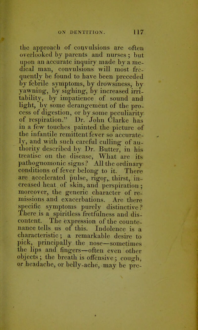 the approach of convulsions are often overlooked by parents and nurses ; but ujion an accurate inquiry made by a me- dical man, convulsions will most fre- quently be found to have been preceded by febrile symptoms, by drowsiness, by yawning, by sighing-, by increased irri- tability, by impatience of sound and light, by some derangement of the pro- cess of digestion, or by some peculiarity of respiration. Dr. John Clarke has in a few touches painted the picture of the infantile remittent fever so accurate- ly, and with such careful culling of au- thority described by Dr. Butter, in his (K ittise on the disease, What are its pathognomonic signs ? All the ordinary conditions of fever belong to it. There arc accelerated pulse, rigor, thirst, in- creased heat of skin, and perspiration ; moreover, the generic character of re- missions and exacerbations. Arc there specific symptoms purely distinctive? There is a spiritless fretfulness and dis- content. The expression of the counte- nance tells us of this. Indolence is a characteristic; a remarkable desire to pick, principally the nose—sometimes the lips and fingers—often even other objects ; the breath is offensive ; cough, or headache, or belly-ache, may be pre-