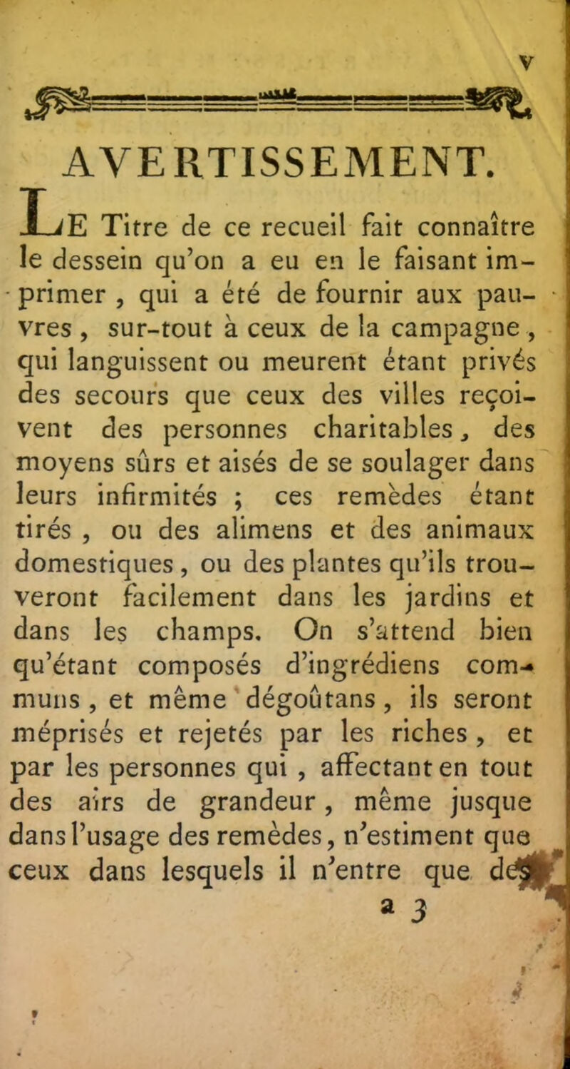 AVERTISSEMENT. L E Titre de ce recueil fait connaître le dessein qu’on a eu en le faisant im- primer , qui a été de fournir aux pau- * vres , sur-tout à ceux de la campagne , qui languissent ou meurent étant privés des secours que ceux des villes reçoi- vent des personnes charitablesdes moyens sûrs et aisés de se soulager dans leurs infirmités ; ces remèdes étant tirés , ou des alimens et des animaux domestiques , ou des plantes qu’ils trou- veront facilement dans les jardins et dans les champs. On s’attend bien qu’étant composés d’ingrédiens com- muns , et même dégoûtans, ils seront méprisés et rejetés par les riches , et par les personnes qui , affectant en tout des airs de grandeur, même jusque dans l’usage des remèdes, n’estiment que ceux dans lesquels il n’entre que