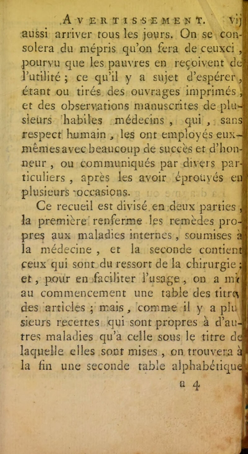 Avertis -s e ment. vij aussi arriver tous les jours. On se con- solera du mépris qu’on fera de ceuxci , pourvu que les pauvres en reçoivent de l’utilité ; ce qu’il y a sujet d’espérer, étant ou tirés des ouvrages imprimés , et des observations manuscrites de plu- sieurs habiles médecins , qui , sans! respect humain , les ont employés eux- de succès et d’hon- neur , ou communiqués par divers par- ticuliers , après les avoir éprouvés en plusieurs 'occasions. Ce recueil est divisé, en deux parties , la première renferme les remèdes pro- pres aux maladies internes , soumises a la médecine , et la seconde contient ceux qui sont du ressort de la chirurgie ; et, pour en faciliter l’usage , on a mi au commencement une table des titrcv des articles ; mais, comme il y a plu; sieurs recettes qui sont propres à d’au- tres maladies qu’a celle sous le titre de laquelle elles sont mises , on trouvera a la fin une seconde table alphabétique memes avec beaucoup