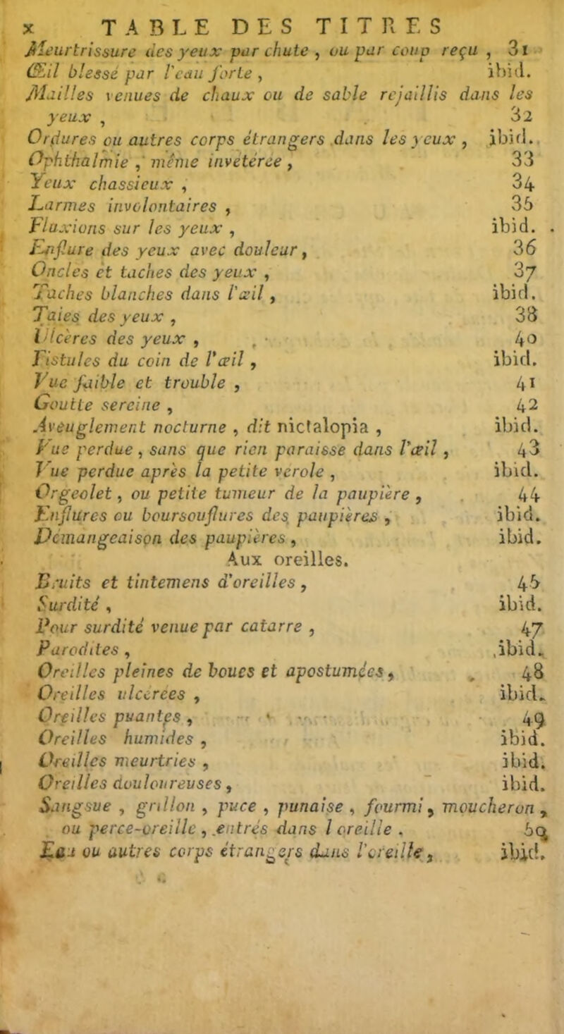 yeux Meurtrissure des yeux vur chute , vu pur coud reçu , 3i Œil blessé pur l'eau forte , ibid. Mailles venues de chaux ou de sable rejaillis dans les 32 ibid.. 33 34 35 ibid. 36 37 ibid. 33 40 ibid. 41 42 ibid. 43 ibid. 44 ibid. ibid. Orçiures ou autres corps étrangers dans les yeux , Ophthalmie , même invétérée , Yeux chassieux , Larmes involontaires , Fiai .’ions sur les yeux , Enflure des yeux avec douleur, Oncles et taches des yeux , Taches blanches dans l'ail, Taies des yeux , Vîcères des yeux , t ■ Fistules du coin de l'œil, Vue faible et trouble , Goutte sereine , Aveuglement nocturne , dit nictalopia , Fue perdue, sans que rien paraisse dans l'œil , Tue perdue apres la petite verole , Orgeolet, ou petite tumeur de la paupière , Fnjlures ou boursouflures des, paupières , Démangeaison des paupières, Aux oreilles. Fruits et tintemens d’oreilles , 45 Surdité, ibid. Four surdité venue par catarre , 47 Parodiles, ,ibid^ Oreilles pleines de boucs et apostumées, , 48 Oreilles ulccrees , ibid. Oreilles puantes, • 49 Oreilles humides , ibid. Oreilles meurtries , ibid. Oreilles douloureuses, ibid. Sangsue , grillon , puce , punaise , fourmi, moucheron , ou perce-oreille , entrés dans l oreille . 5q £<u ou autres corps étrangers dans l'oreille , ibid.