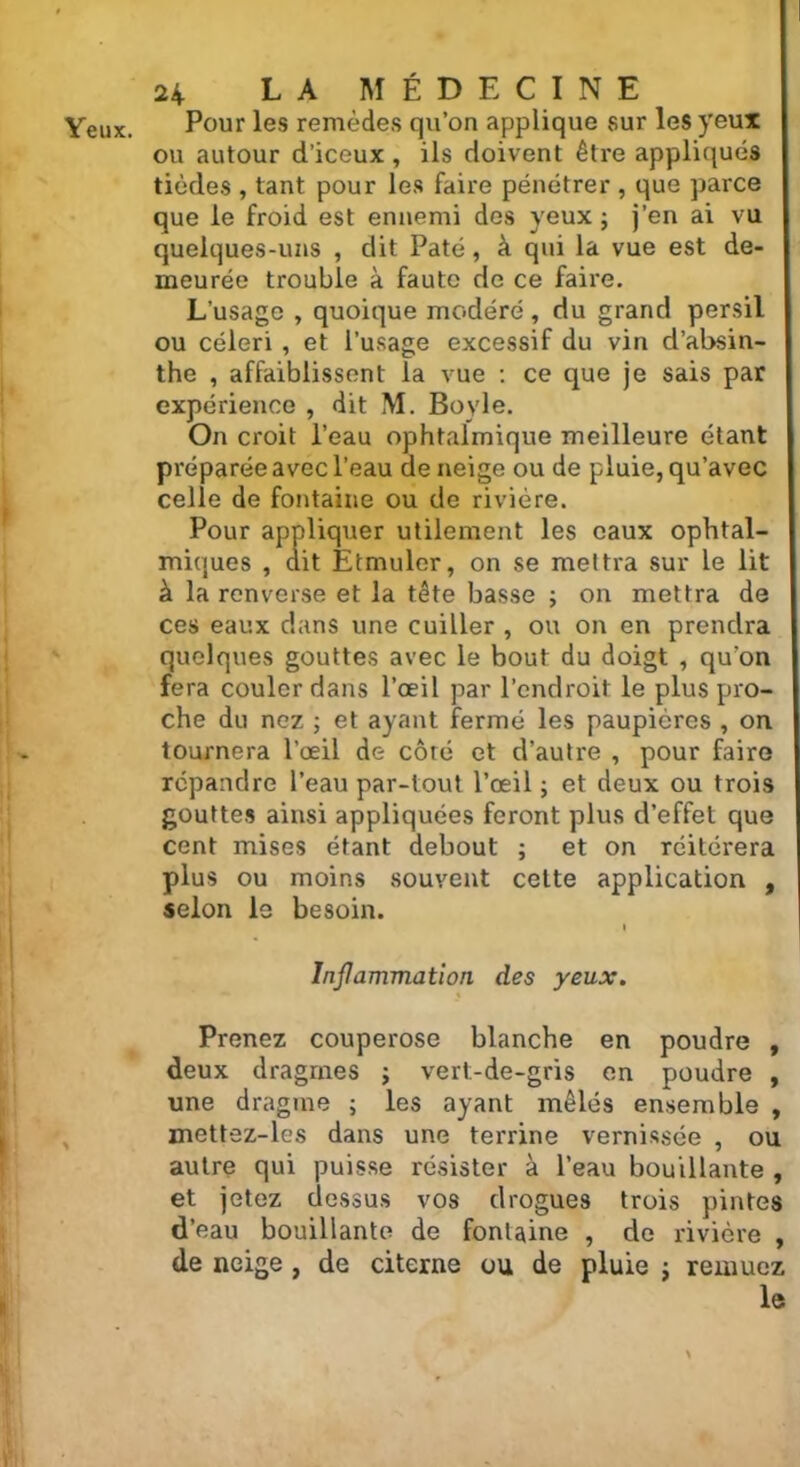 Yeux. Pour les remèdes qu’on applique sur les yeux ou autour d’iceux , ils doivent être appliqués tièdes , tant pour les faire pénétrer , que parce que le froid est ennemi des yeux; j’en ai vu quelques-uns , dit Pâté, à qui la vue est de- meurée trouble à faute de ce faire. L’usage , quoique modéré, du grand persil ou céleri , et l’usage excessif du vin d’absin- the , affaiblissent la vue : ce que je sais par expérience , dit M. Boyle. On croit l’eau ophtalmique meilleure étant préparée avec l’eau de neige ou de pluie, qu’avec celle de fontaine ou de rivière. Pour appliquer utilement les eaux ophtal- miques , dit Etmuler, on se mettra sur le lit à la renverse et la tête basse ; on mettra de ces eaux dans une cuiller , ou on en prendra quelques gouttes avec le bout du doigt , qu'on fera couler dans l’œil par l’endroit le plus pro- che du nez ; et ayant fermé les paupières , on tournera l’œil de côté et d’autre , pour faire répandre l’eau par-tout l’œil ; et deux ou trois gouttes ainsi appliquées feront plus d’effet que cent mises étant debout ; et on réitérera plus ou moins souvent celte application , selon le besoin. Inflammation des yeux. Prenez couperose blanche en poudre , deux dragmes ; vert-de-gris en poudre , une dragme ; les ayant mêlés ensemble , mettez-les dans une terrine vernissée , ou autre qui puisse résister à l’eau bouillante , et jetez dessus vos drogues trois pintes d’eau bouillante de fontaine , de rivière , de neige , de citerne ou de pluie ; remuez le