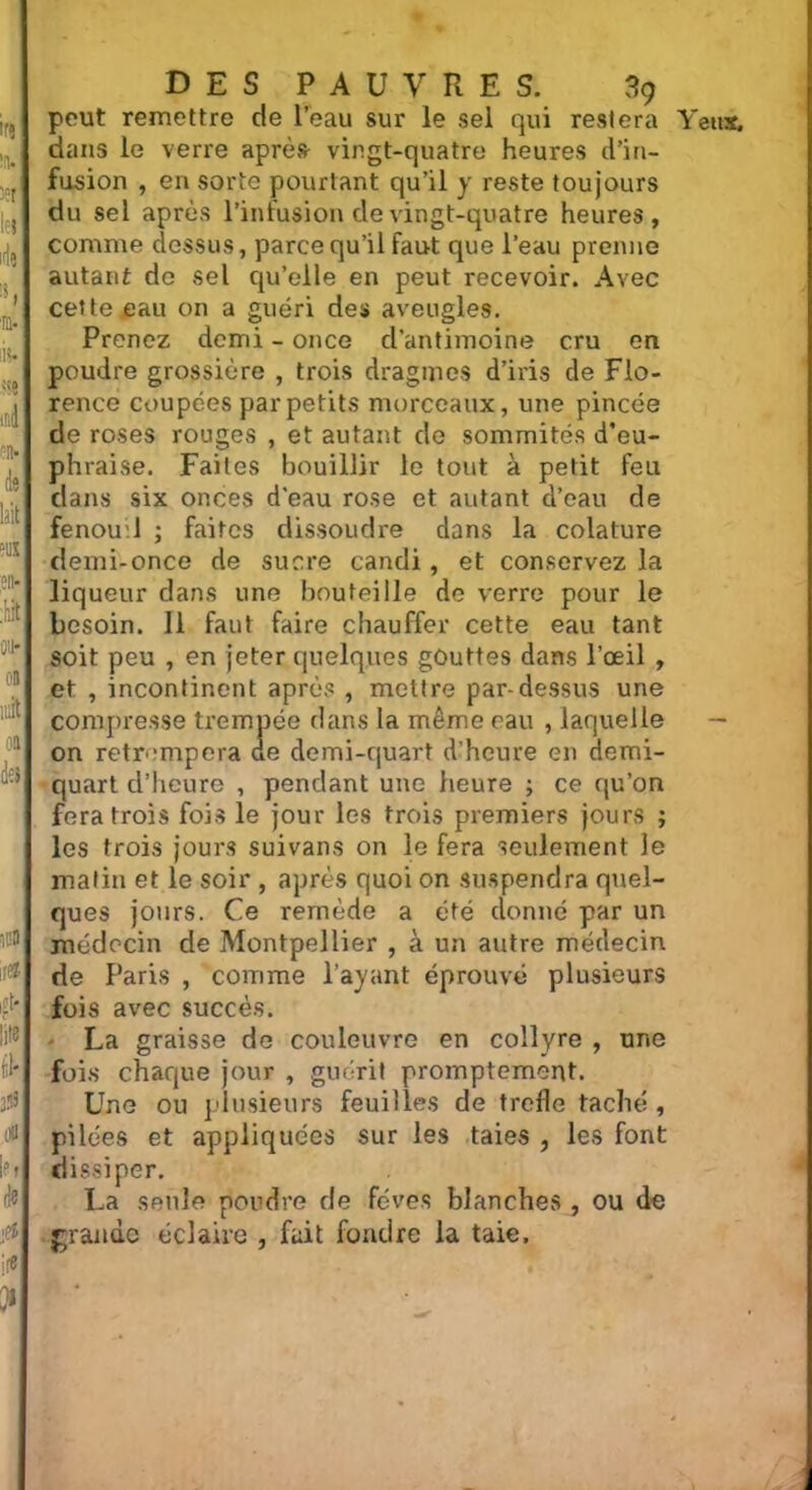 peut remettre de l’eau sur le sel qui restera Yeux, dans le verre après vingt-quatre heures d’in- fusion , en sorte pourtant qu’il y reste toujours du sel après l’infusion de vingt-quatre heures, comme dessus, parce qu’il faut que l’eau prenne autant de sel qu’elle en peut recevoir. Avec cette eau on a guéri des aveugles. Prenez demi - once cl’antimoine cru en poudre grossière , trois dragmes d’iris de Flo- rence coupées par petits morceaux, une pincée de roses rouges , et autant de sommités d’eu- phraise. Faites bouillir le tout à petit feu dans six onces d'eau rose et autant d’eau de fenou.l ; faites dissoudre dans la colature demi-once de sucre candi, et conservez la liqueur dans une bouteille de verre pour le besoin. 11 faut faire chauffer cette eau tant soit peu , en jeter quelques gouttes dans l’oeil , et , incontinent après , mettre par-dessus une compresse trempée dans la même eau , laquelle — on retrempera de demi-quart d’heure en demi- quart d’heure , pendant une heure ; ce qu’on fera trois fois le jour les trois premiers jours ; les trois jours suivans on le fera seulement le malin et le soir , après quoi on suspendra quel- ques jours. Ce remède a été donné par un médecin de Montpellier , à un autre médecin de Paris , comme l’ayant éprouvé plusieurs fois avec succès. - La graisse de couleuvre en collyre , une fois chaque jour , guérit promptement. Une ou plusieurs feuilles de trcfle taché, pilées et appliquées sur les taies , les font dissiper. La seule poudre de fèves blanches , ou de grande éclaire , fuit fondre la taie,