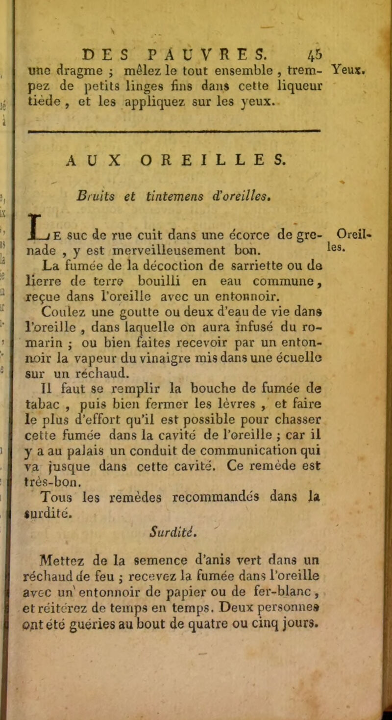 une dragme ; mêlez le tout ensemble , trem- Yeux, pez de petits linges fins dans cette liqueur tiède , et les appliquez sur les yeux. AUX OREILLES. Bruits et tintemens d'oreilles. !_/ E suc de rue cuit dans une écorce de gre- nade , y est merveilleusement bon. La fumée de la décoction de sarriette ou de lierre de terre bouilli en eau commune, reçue dans l’oreille avec un entonnoir. Coulez une goutte ou deux d’eau de vie dans l’oreille , dans laquelle on aura infusé du ro- marin ; ou bien faites recevoir par un enton- noir la vapeur du vinaigre mis dans une écuello sur un réchaud. Il faut se remplir la bouche de fumée de tabac , puis bien fermer les lèvres , et faire le plus d’effort qu’il est possible pour chasser cette fumée dans la cavité de l’oreille ; car il y a au palais un conduit de communication qui va jusque dans cette cavité. Ce remède est très-bon. Tous les remèdes recommandés dans la surdité. Oreil- les. Surdité. Mettez de la semence d’anis vert dans un réchaud de feu j recevez la fumée dans l’oreille avec un'entonnoir de papier ou de fer-blanc, et réitérez de temps en temps. Deux personnes ont été guéries au bout de quatre ou cinq jours.