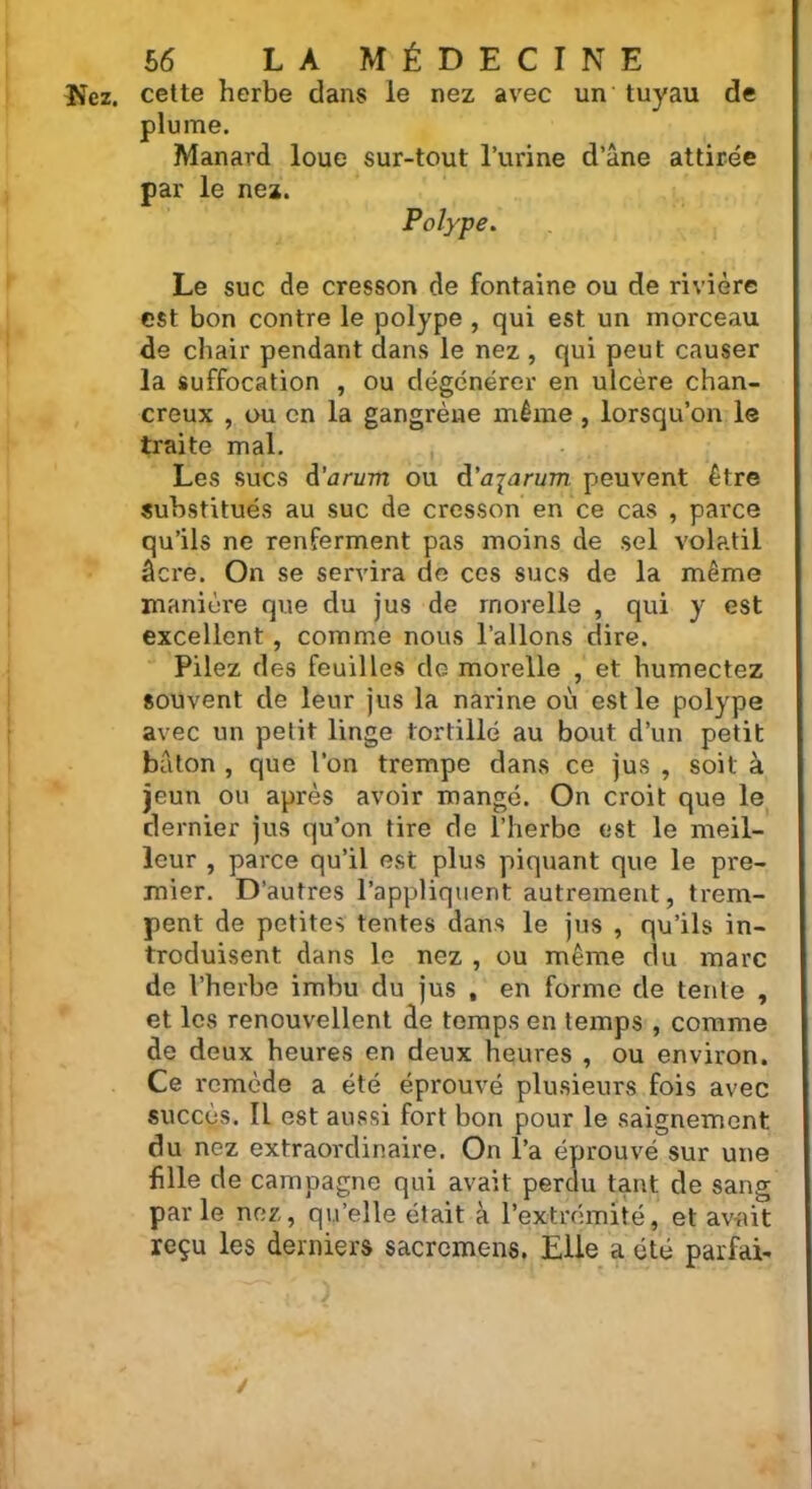 Nez. cette herbe dans le nez avec un tuyau de plume. Manard loue sur-tout l’urine d’âne attirée par le nez. Polype. Le suc de cresson de fontaine ou de rivière est bon contre le polype , qui est un morceau de chair pendant dans le nez , qui peut causer la suffocation , ou dégénérer en ulcère chan- creux , ou en la gangrène même , lorsqu’on le traite mal. , Les sucs A’arum ou à’ajarum peuvent être substitués au suc de cresson en ce cas , parce qu’ils ne renferment pas moins de sel volatil âcre. On se servira de ces sucs de la même manière que du jus de rnorelle , qui y est excellent, comme nous l’allons dire. Pilez des feuilles do rnorelle , et humectez souvent de leur jus la narine où est le polype avec un petit linge tortillé au bout d’un petit bâton , que l’on trempe dans ce jus , soit à jeun ou après avoir mangé. On croit que le dernier jus qu’on tire de l’herbe est le meil- leur , parce qu’il est plus piquant que le pre- mier. D’autres l’appliquent autrement, trem- pent de petites tentes dans le jus , qu’ils in- troduisent dans le nez , ou même du marc de l’herbe imbu du jus , en forme de tente , et les renouvellent de temps en temps , comme de deux heures en deux heures , ou environ. Ce remède a été éprouvé plusieurs fois avec succès. Il est aussi fort bon pour le saignement du nez extraordinaire. On l’a éprouvé sur une fille de campagne qui avait perdu tant de sang parle nez, qu’elle était à l’extrémité, et av-ait reçu les derniers sacremens. Elle a été parfai- /