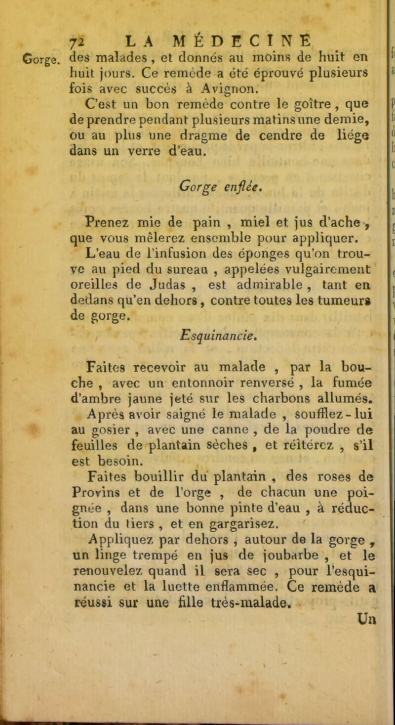 Gorge, des malades , et donnés au moins de huit en huit jours. Ce remède a été éprouvé plusieurs fois avec succès à Avignon. C’est un bon remède contre le goitre, que de prendre pendant plusieurs matins une demie, ou au plus une dragme de cendre de liège dans un verre d’eau. Gorge enflée. Prenez mie de pain , miel et jus d’ache , que vous mêlerez ensemble pour appliquer. L’eau de l'infusion des éponges qu’on trou- ve au pied du sureau , appelées vulgairement oreilles de Judas , est admirable , tant en dedans qu’en dehors, contre toutes les tumeurs de gorge. Esquinancie. Faites recevoir au malade , par la bou- che , avec un entonnoir renversé , la fumée d’ambre jaune jeté sur les charbons allumés. Après avoir saigné le malade , soufflez-lui au gosier , avec une canne , de la poudre de feuilles de plantain sèches , et réitérez , s’il est besoin. Faites bouillir du plantain , des roses de Provins et de l’orge , de chacun une poi- gnée , dans une bonne pinte d’eau , à réduc- tion du tiers , et en gargarisez. Appliquez par dehors , autour de la gorge , un linge trempé en jus de joubarbe , et le renouvelez quand il sera sec , pour l’esqui- nancie et la luette enflammée. Ce remède a réussi sur une fille très-malade. Un