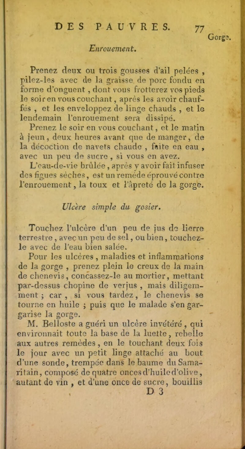 Enrouement. 77 Gorg Prenez deux ou trois gousses d’ail pelées , pilez-les avec de la graisse de porc fondu en forme d’onguent , dont vous frotterez vos pieds le soiren vous couchant, après les avoir chauf- fés , et les enveloppez de linge chauds , et lo lendemain l’enrouement sera dissipé. Prenez le soir en vous couchant, et le matin à jeun, deux heures avant que démanger, de la décoction de navets chaude , faite en eau , avec un peu de sucre , si vous en avez. L’eau-de-vie brûlée, après y avoir fait infuser des figues sèches, est un remède éprouvé contre l’enrouement, la toux et l’àpreté de la gorge. Ulcéré simple du gosier. Touchez l’ulcère d’un peu de jus de lierre terrestre, avec un peu de sel, ou bien, touchez- le avec de l’eau bien salée. Pour les ulcères , maladies et inflammations de la gorge , prenez plein le creux de la main de chenevis, concassez-le au mortier, mettant par-dessus chopine de verjus , mais diligem- ment ; car , si vous tardez, le chenevis se tourne en huile ; puis que le malade s’en gar- garise la gorge. M. Belloste a guéri un ulcère invétéré, qui environnait toute la base de la luette, rebelle aux autres remèdes, en le touchant deux fois lo jour avec un petit linge attaché au bout d’une sonde, trempée dans le baume du Sama- ritain, composé de quatre onces d’huile d’olive, autant de vin , et d’une once de sucre, bouillis