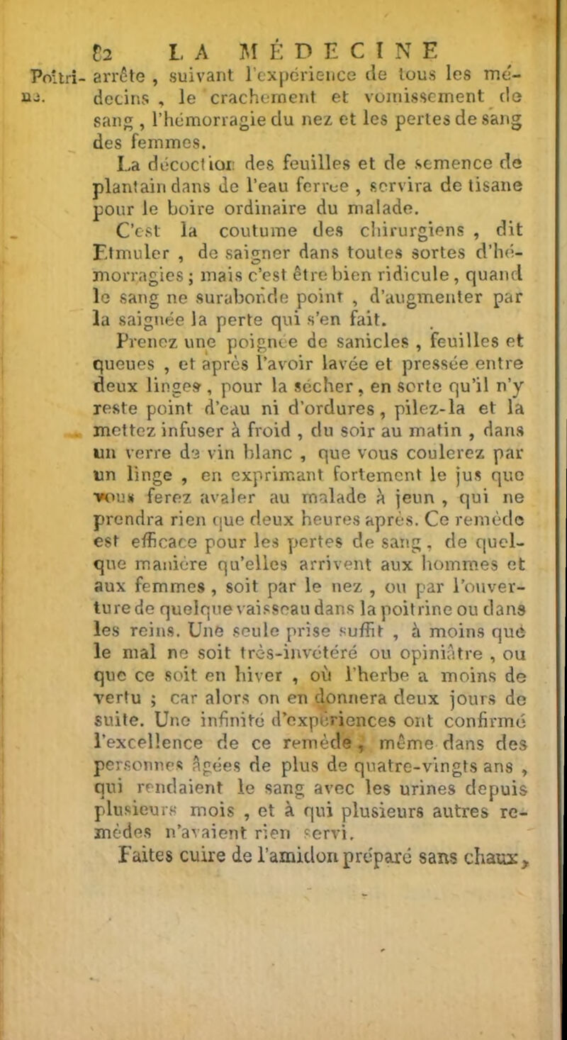 Po'tri- arrête , suivant l’expérience de tous les mé- détins , le crachement et vomissement de sang , l’hémorragie du nez et les perles de sang des femmes. La décoction des feuilles et de semence de plantain dans de l’eau ferrue , servira de tisane pour le boire ordinaire du malade. C’est la coutume des chirurgiens , dit Ftmuler , de saigner dans toutes sortes d’hé- morragies ; mais c’est être bien ridicule, quand le sang ne surabonde point , d’augmenter par la saignée la perte qui s’en fait. Prenez une poignée de sanicles , feuilles et queues , et après l’avoir lavée et pressée entre deux linges , pour la sécher, en sorte qu’il n’y reste point d’eau ni d’ordures, pilez-la et la mettez infuser à froid , du soir au matin , dans un verre de vin blanc , que vous coulerez par un linge , en exprimant fortement le jus que vous ferez avaler au malade à jeun , qui ne prendra rien que deux heures après. Ce remède est efficace pour les pertes de sang , de quel- que manière qu’elles arrivent aux hommes et aux femmes , soit par le nez , ou par l’ouver- ture de quelque vaisseau dans la poitrine ou dans les reins. Une seule prise suffit , à moins qué le mal ne soit très-invétéré ou opiniâtre , ou que ce soit en hiver , où l’herbe a moins de vertu ; car alors on en donnera deux jours de suite. Une infinité d’expériences ont confirmé l’excellence de ce remède , même dans des personnes âgées de plus de quatre-vingts ans , qui rendaient le sang avec les urines depuis plusieurs mois , et à qui plusieurs autres re- mèdes n’avaient rien servi. Faites cuire de l’amidon préparé sans chaux.