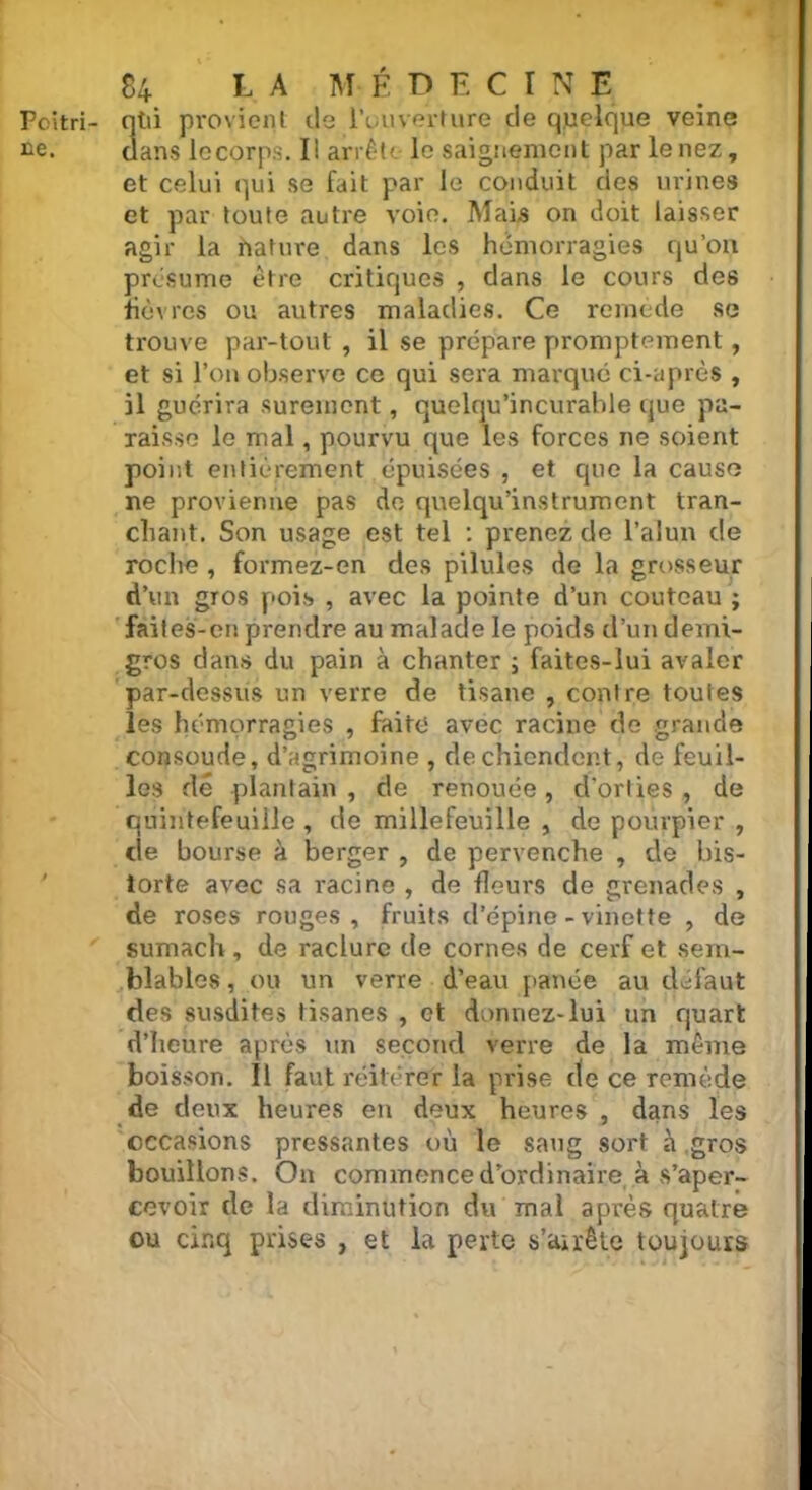 Pcitri- ntii provient île l’ouverture de quelque veine ne. dans lecorps. Il arrête le saignement par le nez, et celui qui se fait par le conduit des urines et par toute autre voie. Mais on doit laisser agir la hature dans les hémorragies qu’on présume être critiques , dans le cours des fièvres ou autres maladies. Ce remède se trouve par-tout , il se prépare promptement, et si l’on observe ce qui sera marqué ci-après , il guérira sûrement, quelqu’incurahle que pa- raisse le mal, pourvu que les forces ne soient point entièrement épuisées , et que la cause ne provienne pas de quelqu’instrument tran- chant. Son usage est tel : prenez de l’alun de roche , formez-en des pilules de la grosseur d’un gros pois , avec la pointe d’un couteau ; faites-en prendre au malade le poids d’un demi- gros dans du pain à chanter ; faites-lui avaler par-dessus un verre de tisane , contre toutes les hémorragies , faite avec racine de grande consoude, d’agrimoine , de chiendent, de feuil- les dé plantain, de renouée, d’orties, de quihtefeuiile , de millefeuille , de pourpier , cle bourse à berger , de pervenche , de his- torié avec sa racine , de fleurs de grenades , de roses rouges, fruits d’épine-vinette , de sumach , de raclure de cornes de cerf et sem- blables, ou un verre d’eau panée au défaut des susdites tisanes , et donnez-lui un quart d’heure après un second verre de la même boisson. Il faut réitérer la prise de ce remède de deux heures en deux heures , dans les occasions pressantes où le sang sort à gros bouillons. On commence d’ordinaire à s’aper- cevoir de la diminution du mal après quatre ou cinq prises , et la perte s’arrête toujours